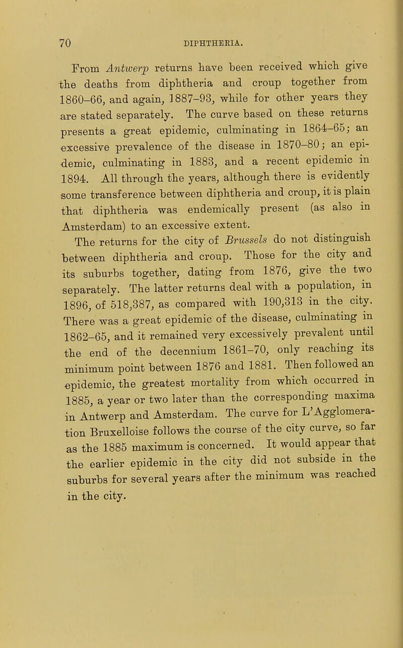 From Antwerp returns have been received which give the deaths from diphtheria and croup together from 1860-66, and again, 1887-93, while for other years they are stated separately. The curve based on these returns presents a great epidemic, culminating in 1864-65; an excessive prevalence of the disease in 1870-80; an epi- demic, culminating in 1883, and a recent epidemic in 1894. All through the years, although there is evidently some transference between diphtheria and croup, it is plain that diphtheria was endemically present (as also in Amsterdam) to an excessive extent. The returns for the city of Brussels do not distinguish between diphtheria and croup. Those for the city and its suburbs together, dating from 1876, give the two separately. The latter returns deal with a population, in 1896, of 518,387, as compared with 190,313 in the city. There was a great epidemic of the disease, culminating m 1862-65, and it remained very excessively prevalent until the end of the decennium 1861-70, only reaching its minimum point between 1876 and 1881. Then followed an epidemic, the greatest mortality from which occurred in 1885, a year or two later than the corresponding maxima in Antwerp and Amsterdam. The curve for L'Agglomera- tion Bruxelloise follows the course of the city curve, so far as the 1885 maximum is concerned. It would appear that the earlier epidemic in the city did not subside in the suburbs for several years after the minimum was reached in the city.