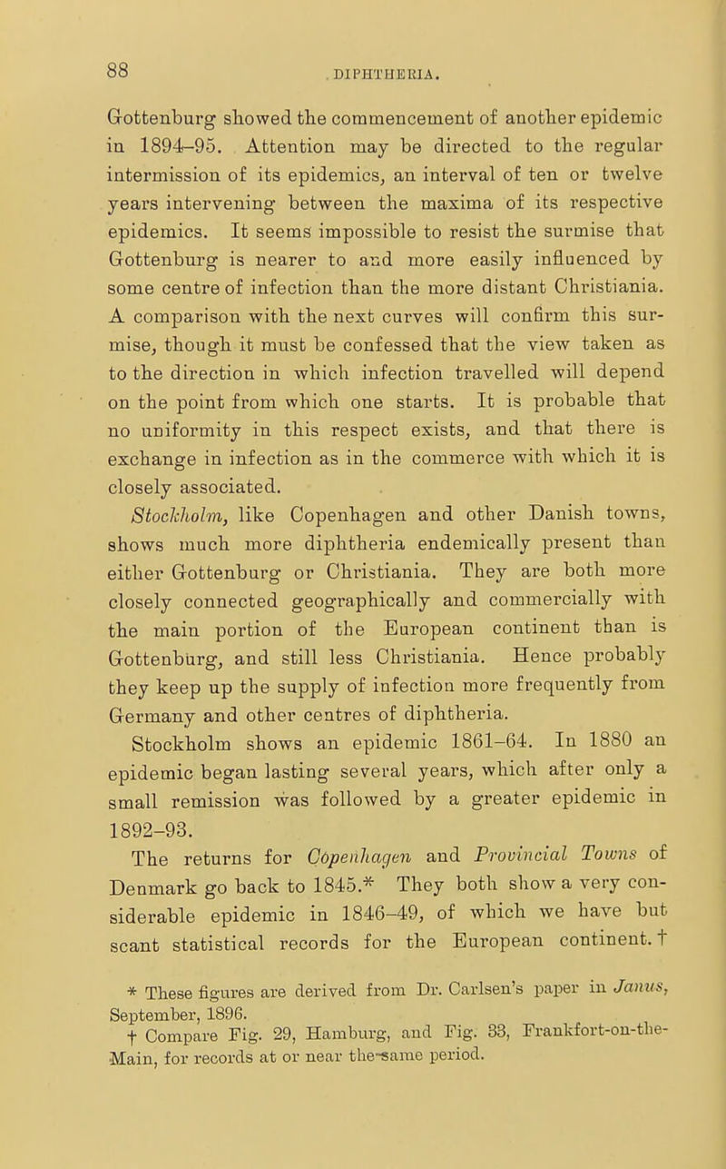 Gottenburg showed the commencement of another epidemic in 1894-95. Attention may be directed to the regular intermission of its epidemics, an interval of ten or twelve years intervening between the maxima of its respective epidemics. It seems impossible to resist the surmise that Gottenburg is nearer to and more easily influenced by some centre of infection than the more distant Christiania. A comparison with the next curves will confirm this sur- mise, though it must be confessed that the view taken as to the direction in which infection travelled will depend on the point from which one starts. It is probable that no uniformity in this respect exists, and that there is exchange in infection as in the commerce with which it is closely associated. Stockholm, like Copenhagen and other Danish towns, shows much more diphtheria endemically present than either Gottenburg or Christiania. They are both more closely connected geographically and commercially with the main portion of the European continent than is Grottenburg, and still less Christiania. Hence probably they keep up the supply of infection more frequently from Germany and other centres of diphtheria. Stockholm shows an epidemic 1861-64. In 1880 an epidemic began lasting several years, which after only a small remission was followed by a greater epidemic in 1892-93. The returns for Copenhagen and Provincial Towns of Denmark go back to 1845 * They both show a very con- siderable epidemic in 1846-49, of which we have but scant statistical records for the European continent, t * These figures are derived from Dr. Carlsen's paper in Janus, September, 1896. f Compare Fig. 29, Hamburg, aud Fig. 33, Frankfort-ou-the- ■Main, for records at or near the-same period.