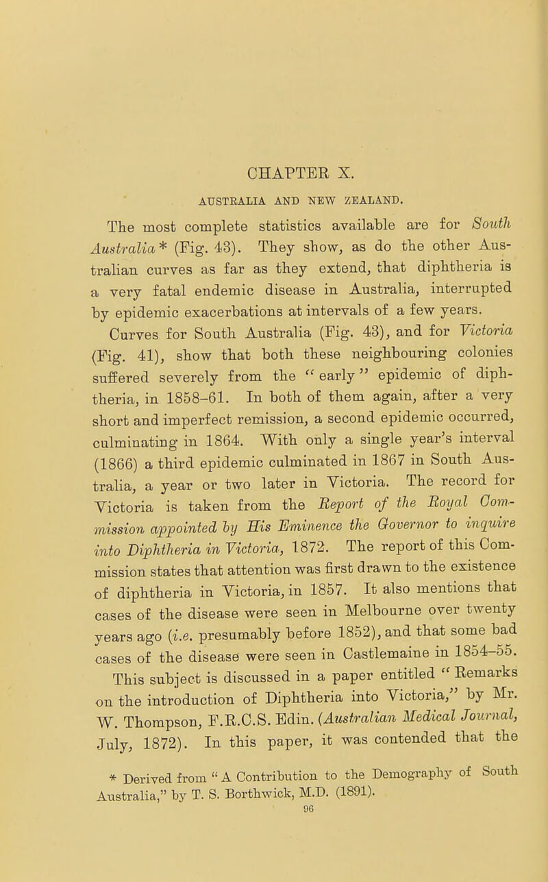 AUSTEALIA AND NEW ZEALAND. The most complete statistics available are for South Australia* (Fig. 43). They show, as do the other Aus- tralian curves as far as they extend, that diphtheria is a very fatal endemic disease in Australia, interrupted by epidemic exacerbations at intervals of a few years. Curves for South Australia (Fig. 43), and for Victoria (Fig. 41), show that both these neighbouring colonies suffered severely from the early epidemic of diph- theria, in 1858-61. In both of them again, after a very short and imperfect remission, a second epidemic occurred, culminating in 1864. With only a single year's interval (1866) a third epidemic culminated in 1867 in South Aus- tralia, a year or two later in Victoria. The record for Victoria is taken from the Report of the Royal Com- mission appointed bij His Eminence the Governor to inquire into Diphtheria in Victoria, 1872. The report of this Com- mission states that attention was first drawn to the existence of diphtheria in Victoria, in 1857. It also mentions that cases of the disease were seen in Melbourne over twenty years ago {i.e. presumably before 1852), and that some bad cases of the disease were seen in Castlemaine in 1854-55. This subject is discussed in a paper entitled  Remarks on the introduction of Diphtheria into Victoria/' by Mr. W. Thompson, F.R.C.S. Edin. (Australian Medical Journal, July, 1872). In this paper, it was contended that the * Derived from  A Contribution to the Demography of South Australia, by T. S. Borthwick, M.D. (1891).