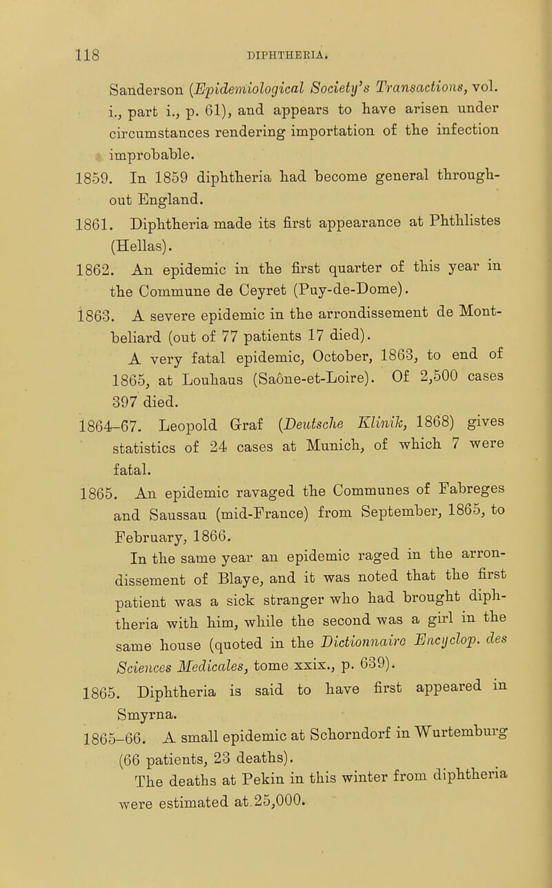 Sanderson (Epidemiological Societi/s Transactions, vol. i., part i., p. 61), and appears to have arisen under circumstances rendering importation of the infection improbable. 1859. In 1859 diphtheria had become general through- out England. 1861. Diphtheria made its first appearance at Phthlistes (Hellas). 1862. An epidemic in the first quarter of this year in the Commune de Ceyret (Puy-de-Dome). 1863. A severe epidemic in the arrondissement de Mont- beliard (out of 77 patients 17 died). A very fatal epidemic, October, 1863, to end of 1865, at Louhaus (Saone-et-Loire). Of 2,500 cases 397 died. 1864- 67. Leopold Graf {Deutsche Klinik, 1868) gives statistics of 24 cases at Munich, of which 7 were fatal. 1865. An epidemic ravaged the Communes of Fabreges and Saussau (mid-France) from September, 1865, to February, 1866. In the same year an epidemic raged in the arron- dissement of Blaye, and it was noted that the first patient was a sick stranger who had brought diph- theria with him, while the second was a girl in the same house (quoted in the Bictionnaire Encyclop. des Sciences Medicates, tome xxix., p. 639). 1865. Diphtheria is said to have first appeared in Smyrna. 1865- 66. A small epidemic at Schorndorf in Wurtemburg (66 patients, 23 deaths). The deaths at Pekin in this winter from diphtheria were estimated at 25,000.
