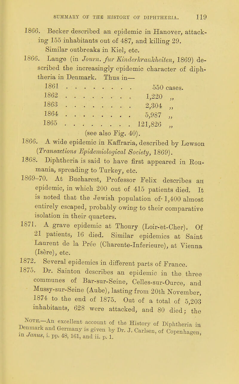 18G6. Becker described an epidemic in Hanover, attack- ing 155 inhabitants out of 487, and killing 29. Similar outbreaks in Kiel, etc. 1866. Lange (in Journ. fur Kinder Jcranlcheiten, 1869) de- scribed the increasingly epidemic character of diph- theria in Denmark. Thus in— 1861 550 cases. 1862 1,220 1863 2,304 1864 5,987 1865 121,826 „ (see also Fig. 40). 1866. A wide epidemic in Kaffraria, described by Lewson (Transactions Epidemiological Society, 1869). 1868. Diphtheria is said to have first appeared in Kou- mania, spreading to Turkey, etc. 1869-70. At Bucharest, Professor Felix describes an epidemic, in which 200 out of 415 patients died. It is noted that the Jewish population of-1,400 almost entirely escaped, probably owing to their comparative isolation in their quarters. 1871. A grave epidemic at Thoury (Loir-et-Cher). Of 21 patients, 16 died. Similar epidemics at Saint Laurent de la Pree (Charente-Inferieure), at Vienna (Isere), etc. 1872. Several epidemics in different parts of France. 1875. Dr. Sainton describes an epidemic in the three communes of Bar-sur-Seine, Celles-sur-Ource, and Mussy-sur-Seine (Aube), lasting from 20fch November, 1874 to the end of 1875. Out of a total of 5,203 inhabitants, 628 were attacked, and 80 died; the Note-An excellent account of the History of Diphtheria in Denmark and Germany is given by Dr. J. Carlsen, of Copenhagen in Janus, i. pp. 48, 161, and ii. p. 1. 1 S '
