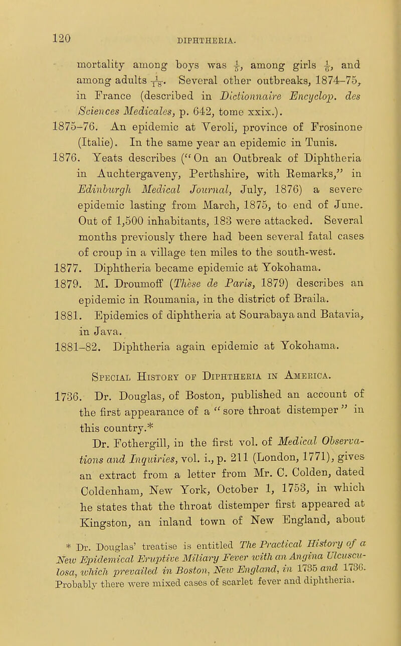 mortality among boys was ^, among girls -i-, and among adults Several other outbreaks, 1874-75, in France (described in Dictionnaire Encyclop. des Sciences Medicales, p. 642, tome xxix.). 1875-76. An epidemic at Veroli, province of Frosinone (Italie). In tbe same year an epidemic in Tunis. 1876. Yeats describes (On an Outbreak of Dipbtberia in Aucbtergaveny, Perthshire, with Remarks, in Edinburgh Medical Journal, July, 1876) a severe epidemic lasting from March, 1875, to end of June. Out of 1,500 inhabitants, 183 were attacked. Several months previously there had been several fatal cases of croup in a village ten miles to the south-west. 1877. Diphtheria became epidemic at Yokohama. 1879. M. Droumoff (These de Paris, 1879) describes an epidemic in Roumania, in the district of Braila. 1881. Epidemics of diphtheria at Sourabayaand Batavia, in Java. 1881-82. Diphtheria again epidemic at Yokohama. Special History of Diphtheria in America. 1736. Dr. Douglas, of Boston, published an account of the first appearance of a  sore throat distemper  in this country.* Dr. Fothergill, in the first vol. of Medical Observa- tions and Inquiries, vol. i., p. 211 (London, 1771), gives an extract from a letter from Mr. C. Colden, dated Coldenham, New York, October 1, 1753, in which he states that the throat distemper first appeared at Kingston, an inland town of New England, about * Dr. Douglas' treatise is entitled The Practical History of a Neio Epidemical Eruptive Miliary Fever with an Angina Ulcuscu- losa, which prevailed in Boston, New England, in 1735 and 1736. Probably there were mixed cases of scarlet fever and dipbtberia.