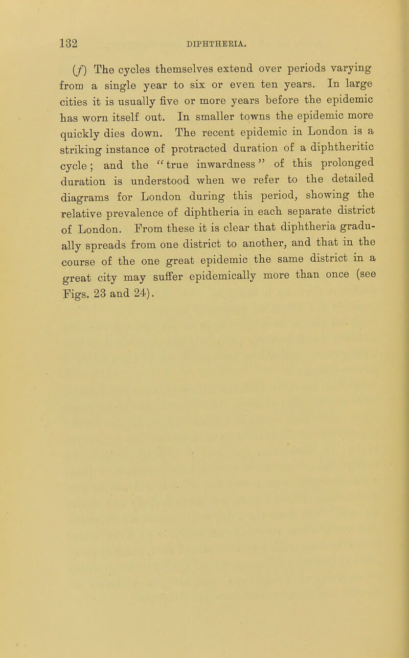 (/) The cycles themselves extend over periods varying from a single year to six or even ten years. In large cities it is usually five or more years before the epidemic has worn itself out. In smaller towns the epidemic more quickly dies down. The recent epidemic in London is a striking instance of protracted duration of a diphtheritic cycle; and the  true inwardness of this prolonged duration is understood when we refer to the detailed diagrams for London during this period, showing the relative prevalence of diphtheria in each separate district of London. From these it is clear that diphtheria gradu- ally spreads from one district to another, and that in the course of the one great epidemic the same district in a great city may suffer epidemically more than once (see Figs. 23 and 24).
