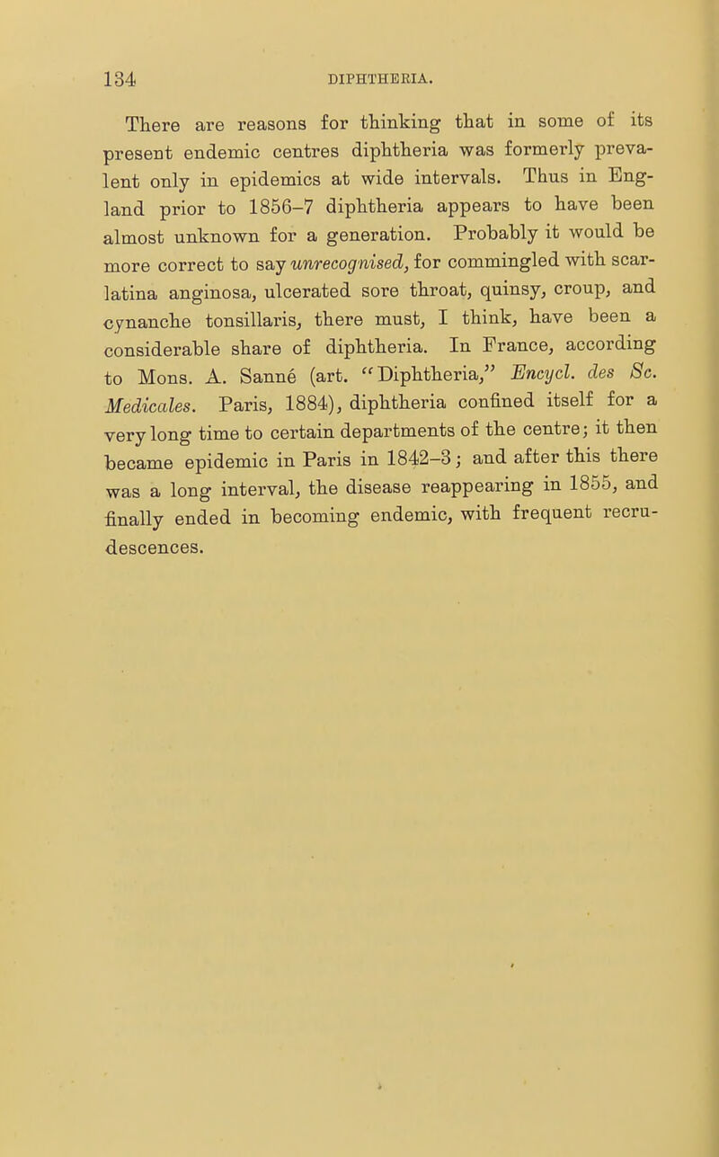 There are reasons for thinking that in some of its present endemic centres diphtheria was formerly preva- lent only in epidemics at wide intervals. Thus in Eng- land prior to 1856-7 diphtheria appears to have been almost unknown for a generation. Probably it would be more correct to say unrecognised, for commingled with scar- latina anginosa, ulcerated sore throat, quinsy, croup, and cynanche tonsillaris, there must, I think, have been a considerable share of diphtheria. In France, according to Mons. A. Sanne (art. Diphtheria, Encycl. des Sc. Medicates. Paris, 1884), diphtheria confined itself for a very long time to certain departments of the centre; it then became epidemic in Paris in 1842-3; and after this there was a long interval, the disease reappearing in 1855, and finally ended in becoming endemic, with frequent recru- descences.