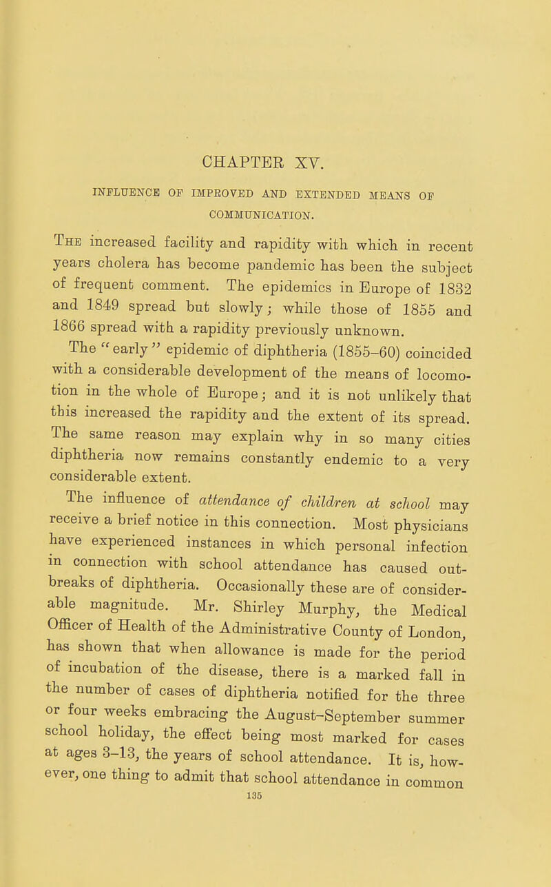 INFLUENCE OF IMPROVED AND EXTENDED MEANS OF COMMUNICATION. The increased facility and rapidity with which in recent years cholera has become pandemic has been the subject of frequent comment. The epidemics in Europe of 1832 and 1849 spread but slowly; while those of 1855 and 1866 spread with a rapidity previously unknown. The early epidemic of diphtheria (1855-60) coincided with a considerable development of the means of locomo- tion in the whole of Europe; and it is not unlikely that this increased the rapidity and the extent of its spread. The same reason may explain why in so many cities diphtheria now remains constantly endemic to a very considerable extent. The influence of attendance of children at school may receive a brief notice in this connection. Most physicians have experienced instances in which personal infection in connection with school attendance has caused out- breaks of diphtheria. Occasionally these are of consider- able magnitude. Mr. Shirley Murphy, the Medical Officer of Health of the Administrative County of London, has shown that when allowance is made for the period of incubation of the disease, there is a marked fall in the number of cases of diphtheria notified for the three or four weeks embracing the August-September summer school holiday, the effect being most marked for cases at ages 3-13, the years of school attendance. It is, how- ever, one thing to admit that school attendance in common