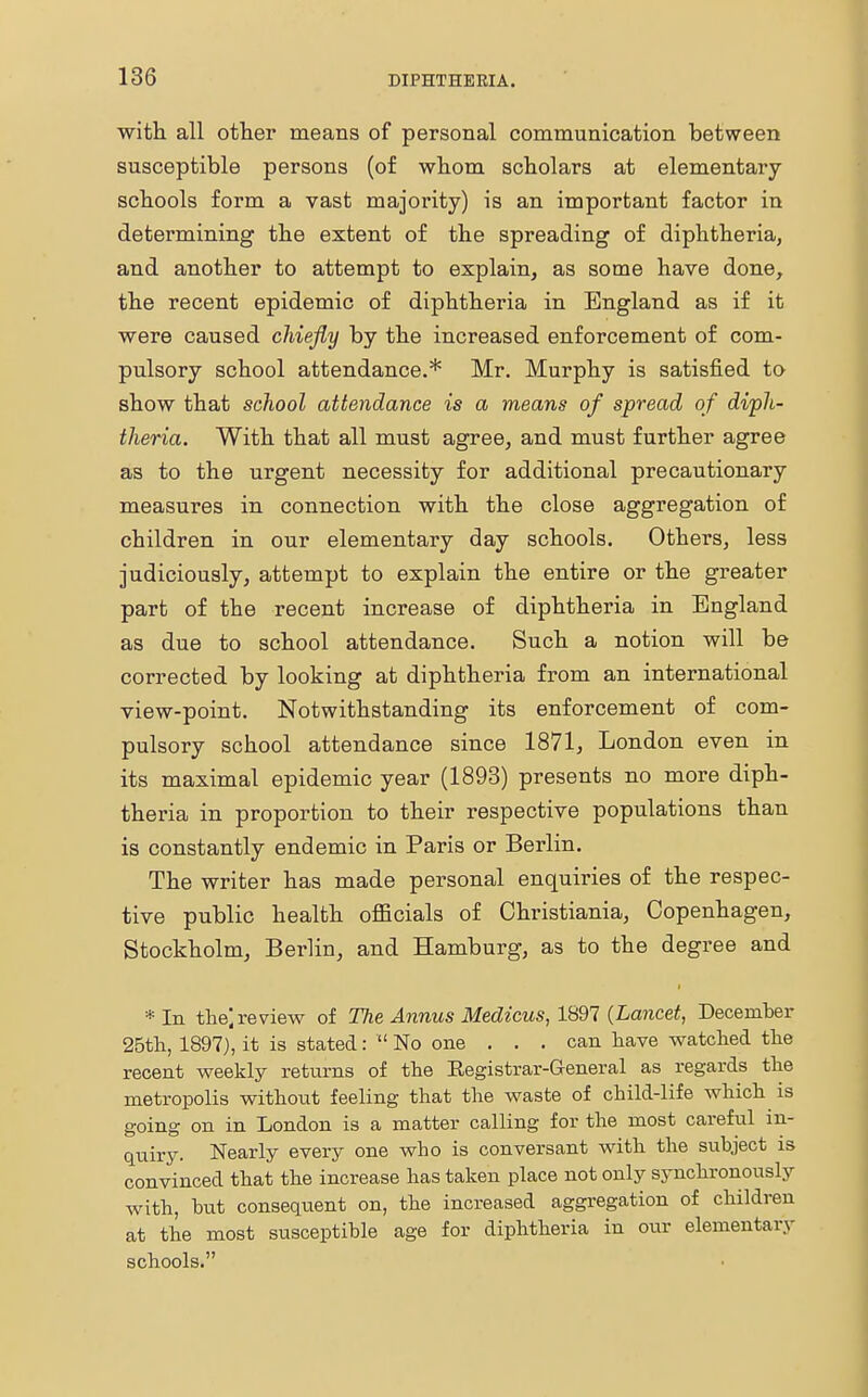 with all other means of personal communication between susceptible persons (of whom scholars at elementary schools form a vast majority) is an important factor in determining the extent of the spreading of diphtheria, and another to attempt to explain, as some have done, the recent epidemic of diphtheria in England as if it were caused chiefly by the increased enforcement of com- pulsory school attendance.* Mr. Murphy is satisfied to show that school attendance is a means of spread of diph- theria. With that all must agree, and must further agree as to the urgent necessity for additional precautionary measures in connection with the close aggregation of children in our elementary day schools. Others, less judiciously, attempt to explain the entire or the greater part of the recent increase of diphtheria in England as due to school attendance. Such a notion will be corrected by looking at diphtheria from an international view-point. Notwithstanding its enforcement of com- pulsory school attendance since 1871, London even in its maximal epidemic year (1893) presents no more diph- theria in proportion to their respective populations than is constantly endemic in Paris or Berlin. The writer has made personal enquiries of the respec- tive public health officials of Christiania, Copenhagen, Stockholm, Berlin, and Hamburg, as to the degree and *In the) review of The Annus Medicus, 1897 (Lancet, December 25th, 1897), it is stated:  No one . . . can have watched the recent weekly returns of the Eegistrar-General as regards the metropolis without feeling that the waste of child-life which is going on in London is a matter calling for the most careful in- quiry. Nearly every one who is conversant with the subject is convinced that the increase has taken place not only synchronously with, but consequent on, the increased aggregation of children at the most susceptible age for diphtheria in our elementary schools.