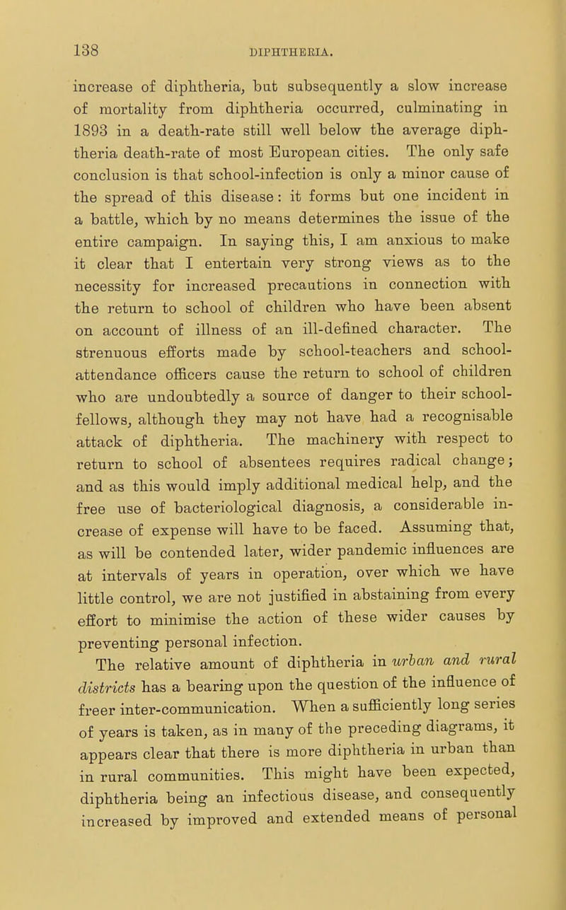 increase of diphtheria, bat subsequently a slow increase of mortality from diphtheria occurred, culminating in 1893 in a death-rate still well below the average diph- theria death-rate of most European cities. The only safe conclusion is that school-infection is only a minor cause of the spread of this disease: it forms but one incident in a battle, which by no means determines the issue of the entire campaign. In saying this, I am anxious to make it clear that I entertain very strong views as to the necessity for increased precautions in connection with the return to school of children who have been absent on account of illness of an ill-defined character. The strenuous efforts made by school-teachers and school- attendance officers cause the return to school of children who are undoubtedly a source of danger to their school- fellows, although they may not have had a recognisable attack of diphtheria. The machinery with respect to return to school of absentees requires radical change; and as this would imply additional medical help, and the free use of bacteriological diagnosis, a considerable in- crease of expense will have to be faced. Assuming that, as will be contended later, wider pandemic influences are at intervals of years in operation, over which we have little control, we are not justified in abstaining from every effort to minimise the action of these wider causes by preventing personal infection. The relative amount of diphtheria in urban and rural districts has a bearing upon the question of the influence of freer inter-communication. When a sufficiently long series of years is taken, as in many of the preceding diagrams, it appears clear that there is more diphtheria in urban than in rural communities. This might have been expected, diphtheria being an infectious disease, and consequently increased by improved and extended means of personal