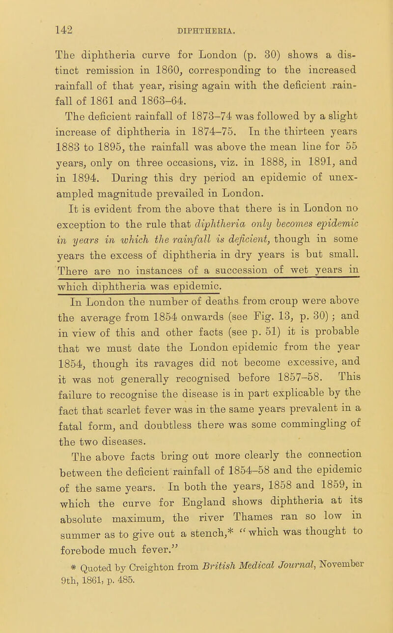 The diphtheria curve for London (p. 30) shows a dis- tinct remission in 1860, corresponding to the increased rainfall of that year, rising again with the deficient rain- fall of 1861 and 1863-64. The deficient rainfall of 1873-74 was followed by a slight increase of diphtheria in 1874-75. In the thirteen years 1883 to 1895, the rainfall was above the mean line for 55 years, only on three occasions, viz. in 1888, in 1891, and in 1894. Daring this dry period an epidemic of unex- ampled magnitude prevailed in London. It is evident from the above that there is in London no exception to the rule that diphtheria only becomes epidemic in years in which the rainfall is deficient, though in some years the excess of diphtheria in dry years is but small. There are no instances of a succession of wet years in which diphtheria was epidemic. In London the number of deaths from croup were above the average from 1854 onwards (see Fig. 13, p. 30) ; and in view of this and other facts (see p. 51) it is probable that we must date the London epidemic from the year 1854, though its ravages did not become excessive, and it was not generally recognised before 1857-58. This failure to recognise the disease is in part explicable by the fact that scarlet fever was in the same years prevalent in a fatal form, and doubtless there was some commingling of the two diseases. The above facts bring out more clearly the connection between the deficient rainfall of 1854-58 and the epidemic of the same years. In both the years, 1858 and 1859, m which the curve for England shows diphtheria at its absolute maximum, the river Thames ran so low in summer as to give out a stench,*  which was thought to forebode much fever. * Quoted by Creigbton from British Medical Journal, November 9th, 1861, p. 485.