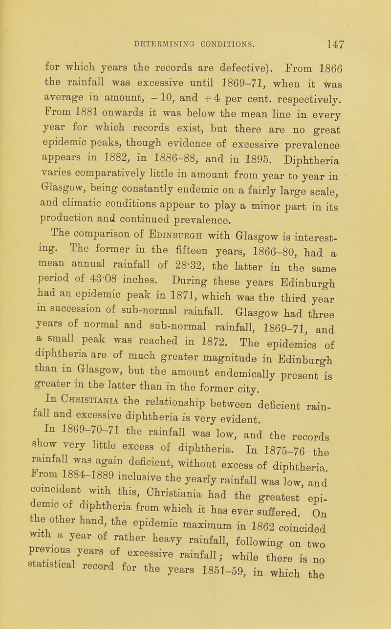 for which years the records are defective). Prom 1866 the rainfall was excessive until 1869-71, when it was average in amount, -10, and +4 per cent, respectively. From 1881 onwards it was below the mean line in every year for which records exist, but there are no great epidemic peaks, though evidence of excessive prevalence appears in 1882, in 1886-88, and in 1895. Diphtheria varies comparatively little in amount from year to year in Glasgow, being constantly endemic on a fairly large scale, and climatic conditions appear to play a minor part in its production and continued prevalence. The comparison of Edinburgh with Glasgow is interest- ing. The former in the fifteen years, 1866-80, had a mean annual rainfall of 2832, the latter in the same period of 43-08 inches. During these years Edinburgh had an epidemic peak in 1871, which was the third year in succession of sub-normal rainfall. Glasgow had three years of normal and sub-normal rainfall, 1869-71, and a small peak was reached in 1872. The epidemics of diphtheria are of much greater magnitude in Edinburgh than in Glasgow, but the amount endemically present is greater m the latter than in the former city. In Christians the relationship between deficient rain- fall and excessive diphtheria is very evident In 1869-70-71 the rainfall was low, and the records show very little excess of diphtheria. In 1875-76 the rainfall was again deficient, without excess of diphtheria From 1884-1889 inclusive the yearly rainfall was low, and coincident with this, Christiania had the greatest epi- demic of diphtheria from which it has ever suffered. On the other hand, the epidemic maximum in 1862 coincided with a year of rather heavy rainfall, following on two previou earg Qf excessiye ra.nfa]i_ ^ statistical record for the years 1851-59, in which the