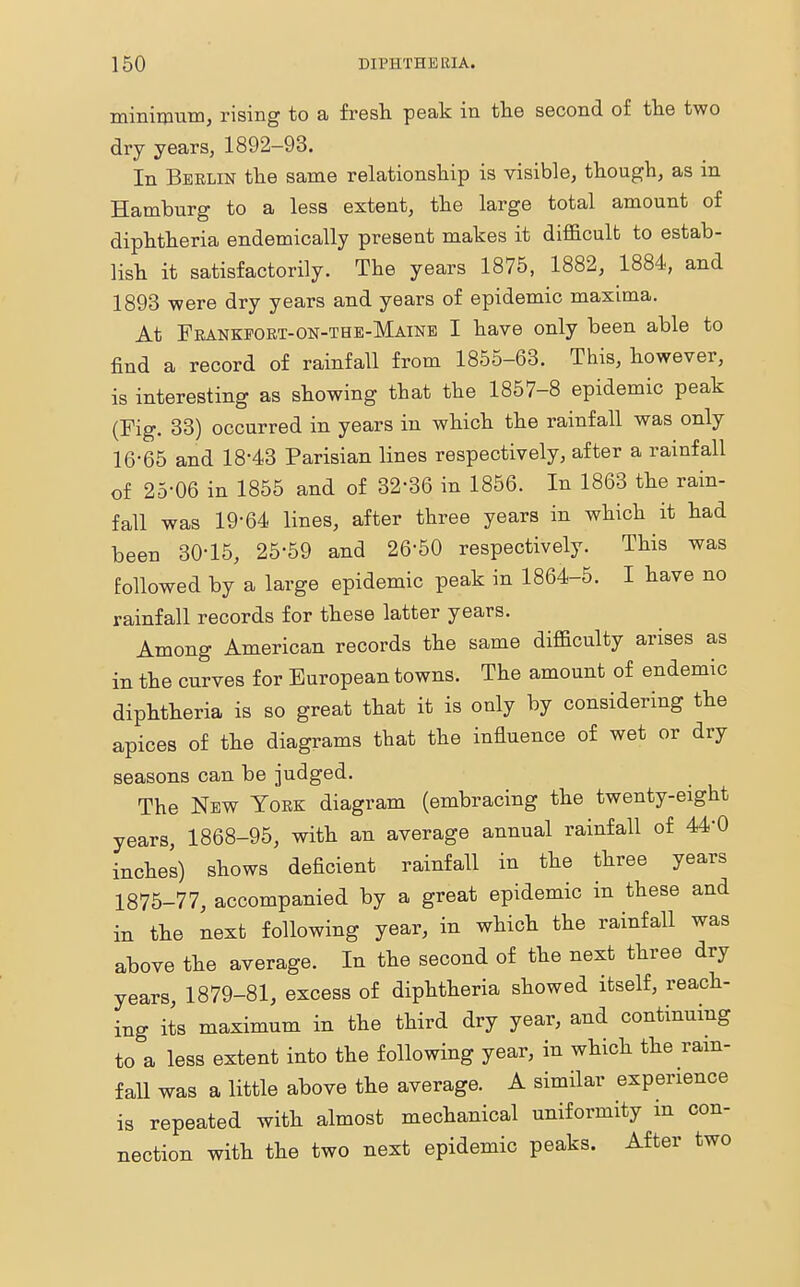 minimum, rising to a fresh peak in the second of the two dry years, 1892-93. In Berlin the same relationship is visible, though, as in Hamburg to a less extent, the large total amount of diphtheria endemically present makes it difficult to estab- lish it satisfactorily. The years 1875, 1882, 1884, and 1893 were dry years and years of epidemic maxima. At Frankfort-on-the-Maine I have only been able to find a record of rainfall from 1855-63. This, however, is interesting as showing that the 1857-8 epidemic peak (Fig. 33) occurred in years in which the rainfall was only 16-65 and 18-43 Parisian lines respectively, after a rainfall of 25-06 in 1855 and of 32-36 in 1856. In 1863 the rain- fall was 19-64 lines, after three years in which it had been 30*15, 2559 and 26-50 respectively. This was followed by a large epidemic peak in 1864-5. I have no rainfall records for these latter years. Among American records the same difficulty arises as in the curves for European towns. The amount of endemic diphtheria is so great that it is only by considering the apices of the diagrams that the influence of wet or dry seasons can be judged. The New York diagram (embracing the twenty-eight years, 1868-95, with an average annual rainfall of 44'0 inches) shows deficient rainfall in the three years 1875-77, accompanied by a great epidemic in these and in the next following year, in which the rainfall was above the average. In the second of the next three dry years, 1879-81, excess of diphtheria showed itself, reach- ing its maximum in the third dry year, and continuing to a less extent into the following year, in which the rain- fall was a little above the average. A similar experience is repeated with almost mechanical uniformity in con- nection with the two next epidemic peaks. After two