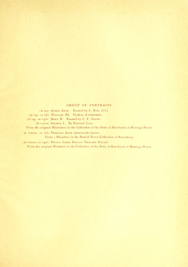 GROUP OF PORTRAITS. (At top) Queen Anne. Enamel by G. Boit, 171.'^. (A/ top, (in left) William III. Portion of miniature. (At top, on rig/iti Mary II. Enamel by C. F. Zincke. (In centre) GEOitGii I. By Bernard Lens. From the original Miniatures in the Collection oT the Dnke of Bnccleucli at Montagu Monse. 'At bottom, on left) PiuNCESs Anne (afterwards Queen). From a Miniatui-e in the Danish Royal Collection at Rosenijorg. (At hotiotii, on ri^litl PiuNCE James Fhancis Edward SruAiti'. From the original Miniature in the Collection of the Duke of Buccleucli at Montagu Huuse.
