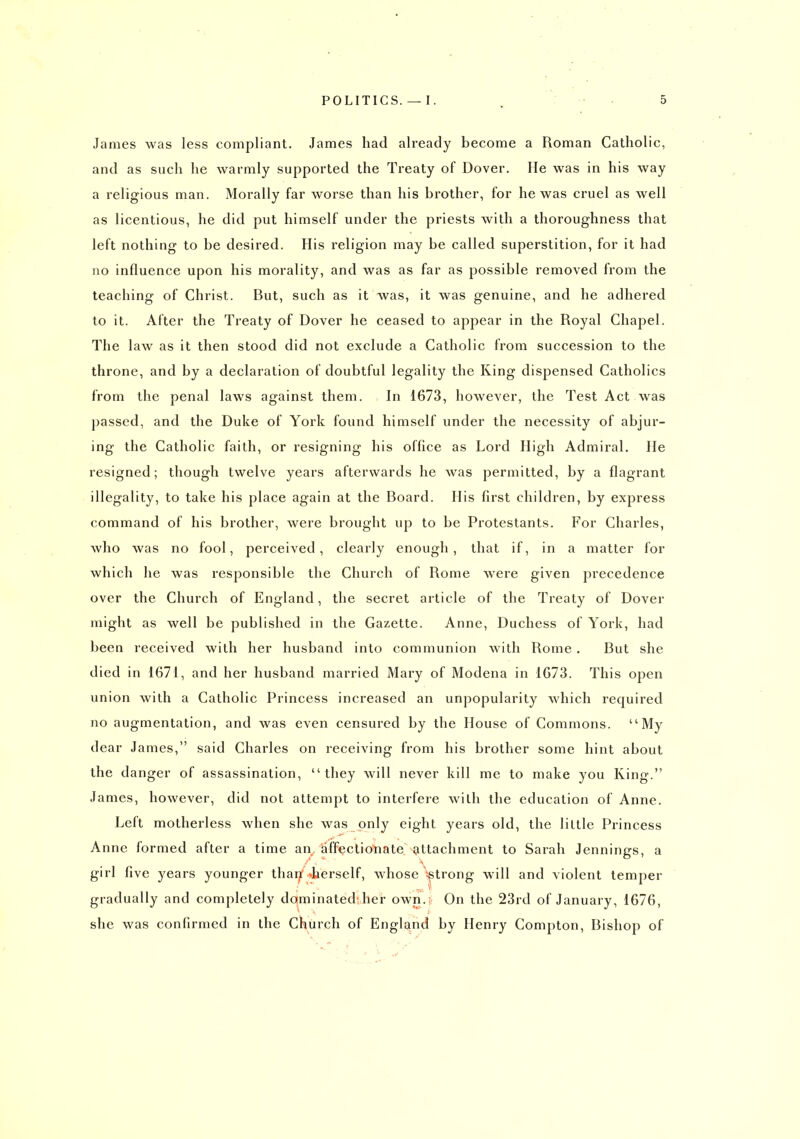 James was less compliant. James had already become a Roman Catholic, and as such he warmly supported the Treaty of Dover, He was in his way a religious man. Morally far worse than his brother, for he was cruel as well as licentious, he did put himself under the priests with a thoroughness that left nothing to be desired. His religion may be called superstition, for it had no influence upon his morality, and was as far as possible removed from the teaching of Christ. But, such as it was, it was genuine, and he adhered to it. After the Treaty of Dover he ceased to appear in the Royal Chapel. The law as it then stood did not exclude a Catholic from succession to the throne, and by a declaration of doubtful legality the King dispensed Catholics from the penal laws against them. In 1673, however, the Test Act was passed, and the Duke of York found himself under the necessity of abjur- ing the Catholic faith, or resigning his office as Lord High Admiral. He resigned; though twelve years afterwards he was permitted, by a flagrant illegality, to take his place again at the Board. His first children, by express command of his brother, were brought up to be Protestants. For Charles, who was no fool, perceived, clearly enough, that if, in a matter for which he was responsible the Church of Rome were given precedence over the Church of England, the secret article of the Treaty of Dover might as well be published in the Gazette. Anne, Duchess of York, had been received with her husband into communion with Rome . But she died in 1671, and her husband married Mary of Modena in 1673. This open union with a Catholic Princess increased an unpopularity which required no augmentation, and was even censured by the House of Commons. My dear James, said Charles on receiving from his brother some hint about the danger of assassination, they will never kill me to make you King. James, however, did not attempt to interfere with tlie education of Anne. Left motherless when she was only eight years old, the little Princess Anne formed after a time an^ affectionate attachment to Sarah Jennings, a girl five years younger than*.>>tierself, whose '^trong will and violent temper gradually and completely dominated her own. On the 23rd of January, 1676, she was confirmed in the Church of England by Henry Compton, Bishop of