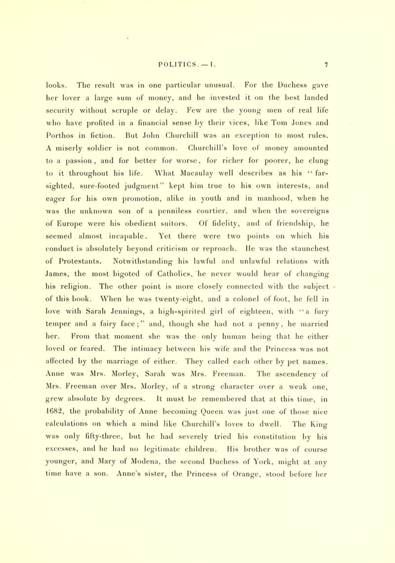 looks. The result was in one particular unusual. For the Duchess gave her lover a large sum of money, and he invested it on the best landed security without scruple or delay. Few are the young men of real life who have profited in a financial sense by their vices, like Tom Jones and Porthos in fiction. But John Churchill was an exception to most rules. A miserly soldier is not common. Churchill's love of money amounted to a passion, and for better for worse, for richer for poorer, he clung to it throughout his life. What Macaulay well describes as his  far- sighted, sure-footed judgment kept him true to his own interests, and eager for his own promotion, alike in youth and in manhood, when he was the unknown son of a penniless courtier, and when the sovereigns of Europe were his obedient suitors. Of fidelity, and of friendship, he seemed almost incapable. Yet there were two points on which his conduct is absolutely beyond criticism or reproach. He was the staunchest of Protestants. Notwithstanding his lawful and unlawful relations with James, the most bigoted of Catholics, he never would hear of changing his religion. The other point is more closely connected with the subject of this book. When he was twenty-eight, and a colonel of foot, he fell in love with Sarah Jennings, a high-spiriled girl of eighteen, with a fury temper and a fairy face; and, though she had not a penny, he married her. From that moment she was the only human being that he either loved or feared. The intimacy between his wife and the Princess was not affected by the marriage of either. They called each other by pet names. Anne was Mrs. Morley, Sarah was Mrs. Freeman. The ascendency of Mrs. Freeman over Mrs. Morley, of a strong character over a weak one, grew absolute by degrees. It must be remembered that at this time, in 1682, the probability of Anne becoming Queen was just one of those nice calculations on which a mind like Churchill's loves to dwell. The Rinc o was only fifty-three, but he had severely tried his constitution by his excesses, and he had no legitimate children. His brother was of course younger, and Mary of Modena, the second Duchess of York, might at any time have a son. Anne's sister, the Princess of Orange, stood before her