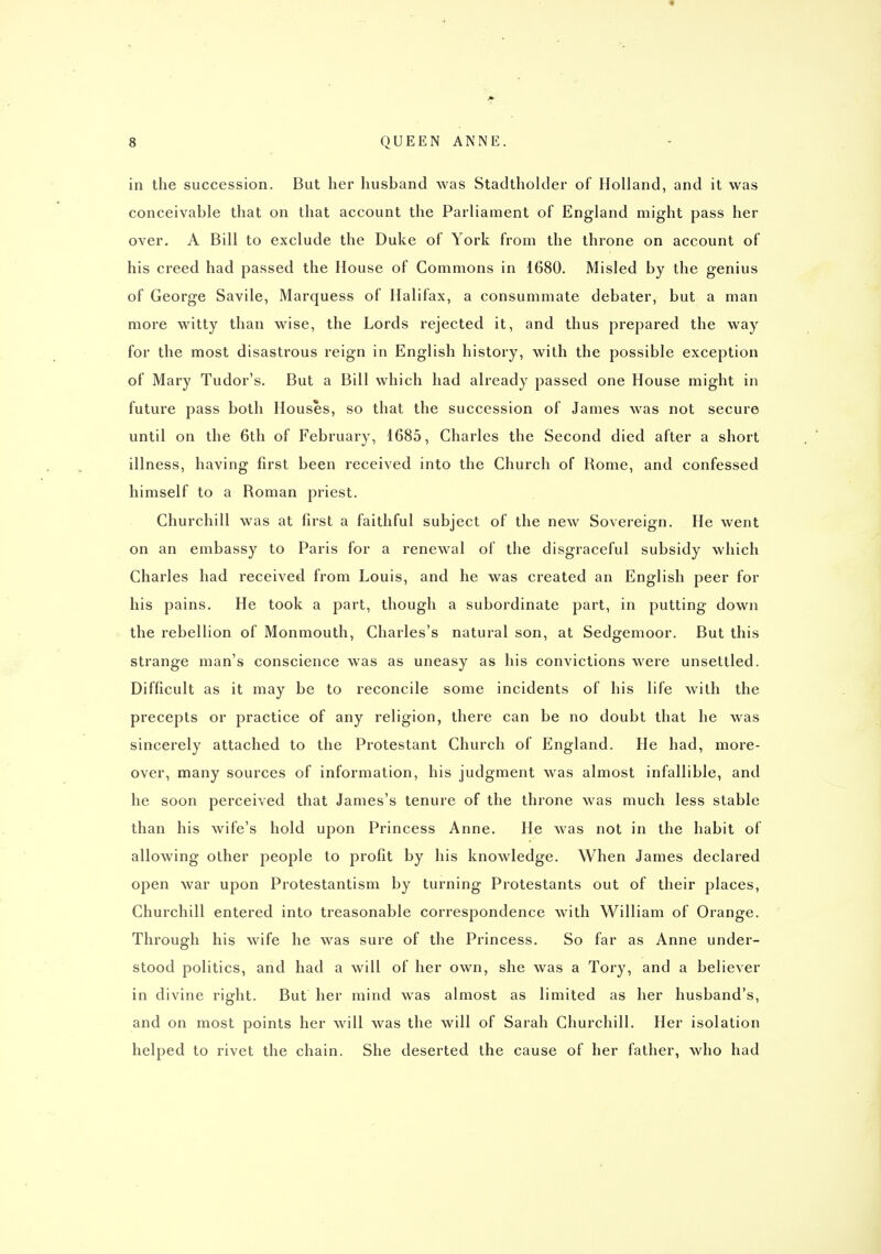 in the succession. But her husband was Stadtholder of Holland, and it was conceivable that on that account the Parliament of England might pass her over. A Bill to exclude the Duke of York from the throne on account of his creed had passed the House of Commons in 1680. Misled by the genius of George Savile, Marquess of Halifax, a consummate debater, but a man more witty than wise, the Lords rejected it, and thus prepared the way for the most disastrous reign in English history, with the possible exception of Mary Tudor's. But a Bill which had already passed one House might in future pass both Houses, so that the succession of James was not secure until on the 6th of February, 1685, Charles the Second died after a short illness, having first been received into the Church of Rome, and confessed himself to a Roman priest. Churchill was at first a faithful subject of the new Sovereign. He went on an embassy to Paris for a renewal of the disgraceful subsidy which Charles had received from Louis, and he was created an English peer for his pains. He took a part, though a subordinate part, in putting down the rebellion of Monmouth, Charles's natural son, at Sedgemoor. But this strange man's conscience was as uneasy as his convictions were unsettled. Difficult as it may be to reconcile some incidents of his life with the precepts or practice of any religion, there can be no doubt that he was sincerely attached to the Protestant Church of England. He had, more- over, many sources of information, his judgment was almost infallible, and he soon perceived that James's tenure of the throne was much less stable than his wife's hold upon Princess Anne. He was not in the habit of allowing other people to profit by his knowledge. When James declared open war upon Protestantism by turning Protestants out of their places, Churchill entered into treasonable correspondence with William of Orange. Through his wife he was sure of the Princess. So far as Anne under- stood politics, and had a will of her own, she was a Tory, and a believer in divine right. But her mind was almost as limited as her husband's, and on most points her will was the will of Sarah Churchill. Her isolation helped to rivet the chain. She deserted the cause of her father, who had