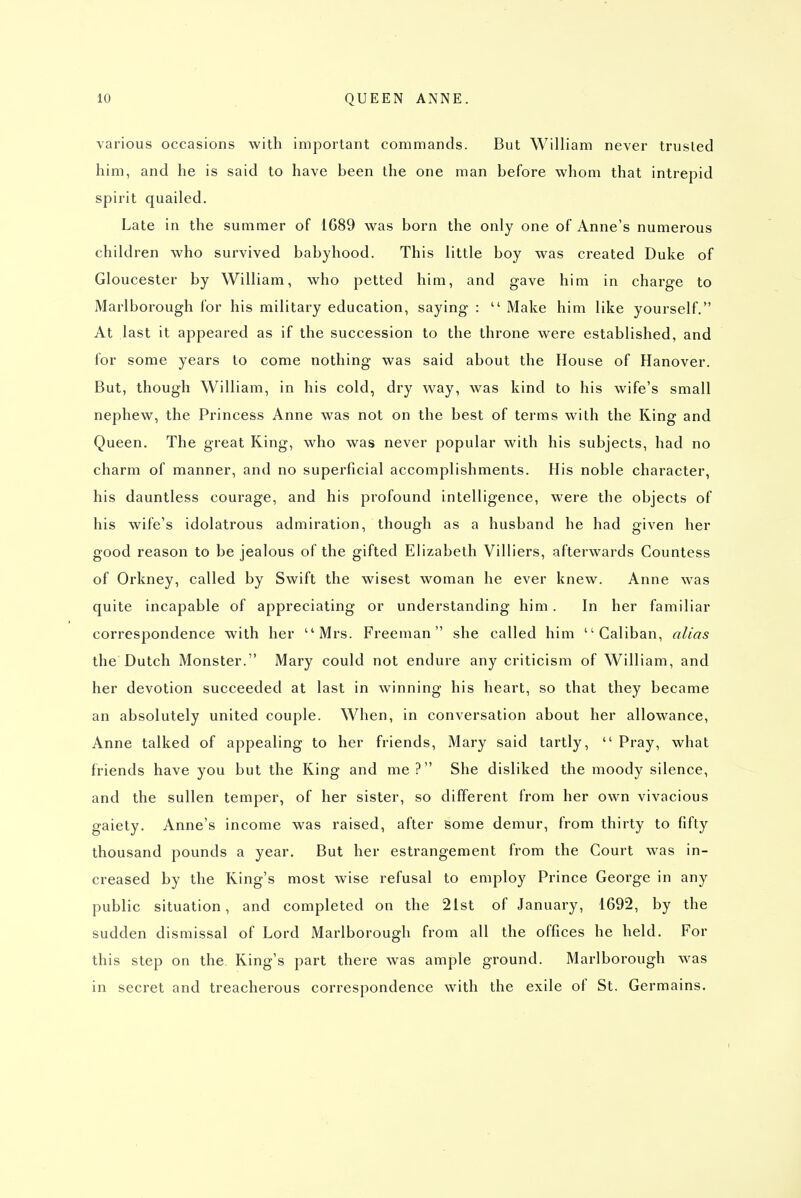 various occasions with important commands. But William never trusted him, and he is said to have been the one man before whom that intrepid spirit quailed. Late in the summer of 1G89 was born the only one of Anne's numerous children who survived babyhood. This little boy was created Duke of Gloucester by William, who petted him, and gave him in charge to Marlborough for his military education, saying :  Make him like yourself. At last it appeared as if the succession to the throne were established, and for some years to come nothing was said about the House of Hanover. But, though William, in his cold, dry way, was kind to his wife's small nephew, the Princess Anne was not on the best of terms with the King and Queen. The great King, who was never popular with his subjects, had no charm of manner, and no superficial accomplishments. His noble character, his dauntless courage, and his profound intelligence, were the objects of his wife's idolatrous admiration, though as a husband he had given her good reason to be jealous of the gifted Elizabeth Villiers, afterwards Countess of Orkney, called by Swift the wisest woman he ever knew. Anne was quite incapable of appreciating or understanding him. In her familiar correspondence with her ''Mrs. Freeman she called him Caliban, alias the Dutch Monster. Mary could not endure any criticism of William, and her devotion succeeded at last in winning his heart, so that they became an absolutely united couple. When, in conversation about her allowance, Anne talked of appealing to her friends, Mary said tartly,  Pray, what friends have you but the King and me? She disliked the moody silence, and the sullen temper, of her sister, so different from her own vivacious gaiety. Anne's income was raised, after some demur, from thirty to fifty thousand pounds a year. But her estrangement from the Court was in- creased by the King's most wise refusal to employ Prince George in any public situation, and completed on the 21st of January, 1692, by the sudden dismissal of Lord Marlborough from all the offices he held. For this step on the King's part there was ample ground. Marlborough was in secret and treacherous correspondence with the exile of St. Germains.