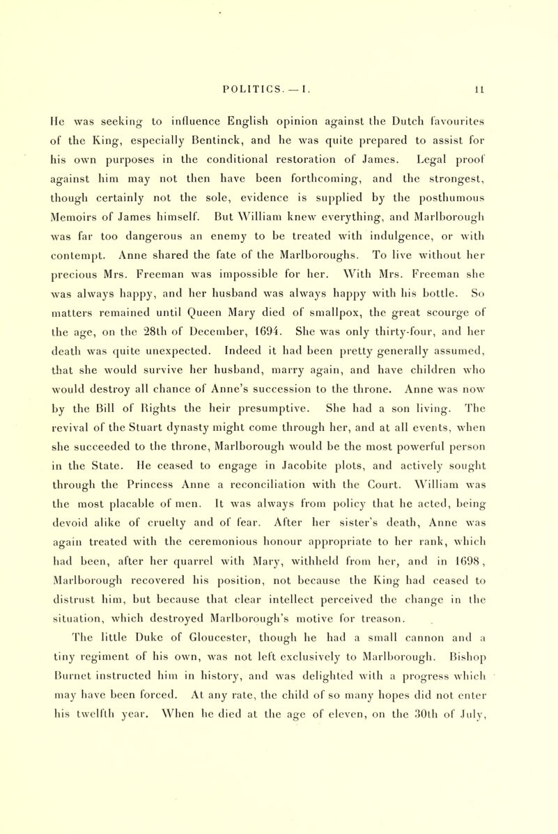 He was seeking to influence English opinion against the Dutch favourites of the King, especially Bentinck, and he was quite prepared to assist for his own purposes in the conditional restoration of James. Legal proof against him may not then have been forthcoming, and the strongest, though certainly not the sole, evidence is supplied by the posthumous Memoirs of James himself. But William knew everything, and Marlborough was far too dangerous an enemy to be treated with indulgence, or with contempt. Anne shared the fate of the Marlboroughs. To live without her precious Mrs. Freeman was impossible for her. With Mrs. Freeman she was always happy, and her husband was always happy with his bottle. So matters remained until Queen Mary died of smallpox, the great scourge of the age, on the 28th of December, 1694. She was only thirty-four, and her death was quite unexpected. Indeed it had been pretty generally assumed, that she would survive her husband, marry again, and have children who would destroy all chance of Anne's succession to the throne. Anne was now by the Bill of Rights the heir presumptive. She had a son living. The revival of the Stuart dynasty might come through her, and at all events, when she succeeded to the throne, Marlborough would be the most powerful person in the State. He ceased to engage in Jacobite plots, and actively sought through the Princess Anne a reconciliation with the Court. William was the most placable of men. It was always from policy that he acted, being- devoid alike of cruelty and of fear. After her sister's death, Anne was again treated with the ceremonious honour appropriate to her rank, which had been, after her quarrel with Mary, withheld from her, and in 1698, Marlborough recovered his position, not because the Ring had ceased to distrust him, but because that clear intellect perceived the change in the situation, which destroyed Marlborough's motive for treason. The little Duke of Gloucester, though he had a small cannon and a tiny regiment of his own, was not left exclusively to Marlborough. Bishop Burnet instructed him in history, and was delighted with a progress which may have been forced. At any rate, the child of so many hopes did not enter his twelfth year. When he died at the age of eleven, on the 30th of July,