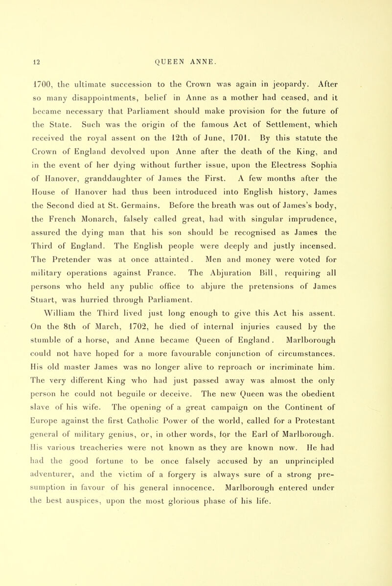 1700, the ultimate succession to the Crown was again in jeopardy. After so many disappointments, belief in Anne as a mother had ceased, and it became necessary that Parliament should make provision for the future of the State. Such was the origin of the famous Act of Settlement, which received the royal assent on the 12th of June, 1701. By this statute the Crown of England devolved upon Anne after the death of the King, and in the event of her dying without further issue, upon the Electress Sophia of Hanover, granddaughter of James the First. A few months after the House of Hanover had thus been introduced into English history, James the Second died at St. Germains. Before the breath was out of James's body, the French Monarch, falsely called great, had with singular imprudence, assured the dying man that his son should be recognised as James the Third of England. The English people were deeply and justly incensed. The Pretender was at once attainted. Men and money were voted for military operations against France. The Abjuration Bill, requiring all persons who held any public office to abjure the pretensions of James Stuart, was hurried through Parliament. William the Third lived just long enough to give this Act his assent. On the 8th of March, 1702, he died of internal injuries caused by the stumble of a horse, and Anne became Queen of England. Marlborough could not have hoped for a more favourable conjunction of circumstances. His old master James was no longer alive to reproach or incriminate him. The very different King who had just passed away was almost the only person he could not beguile or deceive. The new Queen was the obedient slave of his wife. The opening of a great campaign on the Continent of Europe against the first Catholic Power of the world, called for a Protestant general of military genius, or, in other words, for the Earl of Marlborough. His various treacheries were not known as they are known now. He had had the good fortune to be once falsely accused by an unprincipled adventurer, and the victim of a forgery is always sure of a strong pre- sumption in favour of his general innocence. Marlborough entered under the best auspices, upon the most glorious phase of his life.