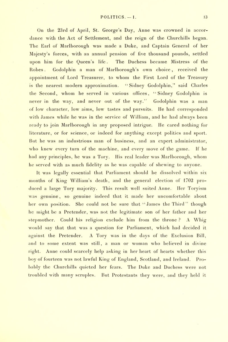On the 23rd of April, St. George's Day, Anne was crowned in accor- dance with the Act of Settlement, and the reign of the Churchills began. The Earl of Marlborough was made a Duke, and Captain General of her Majesty's forces, with an annual pension of five thousand pounds, settled upon him for the Queen's life. The Duchess became Mistress of the Robes. Godolphin a man of Marlborough's own choice, received the appointment of Lord Treasurer, to whom the First Lord of the Treasury is the nearest modern approximation.  Sidney Godolphin, said Charles the Second, whom he served in various offices, Sidney Godolphin is never in the way, and never out of the way. Godolphin was a man of low character, low aims, low tastes and pursuits. He had corresponded with James while he was in the service of William, and he had always been ready to join Marlborough in any proposed intrigue. He cared nothing for literature, or for science, or indeed for anything except politics and sport. But he was an industrious man of business, and an expert administrator, who knew every turn of the machine, and every move of the game. If he had any principles, he was a Tory. His I'eal leader was Marlborough, whom he served with as much fidelity as he was capable of shewing to anyone. It was legally essential that Parliament should be dissolved within six months of King William's death, and the general election of 1702 pro- duced a large Tory majority. This result well suited Anne. Her Toryism was genuine, so genuine indeed that it made her uncomfortable about her own position. She could not be sure that ''James the Third though he might be a Pretender, was not the legitimate son of her father and her stepmother. Could his religion exclude him from the throne ? A Whig would say that that was a question for Parliament, which had decided it against the Pretender. A Tory was in the days of the Exclusion Bill, and to some extent was still, a man or woman who believed in divine right. Anne could scarcely help asking in her heart of hearts whether this boy of fourteen was not lawful King of England, Scotland, and Ireland. Pro- bably the Churchills quieted her fears. The Duke and Duchess were not troubled with many scruples. But Protestants they were, and they held it