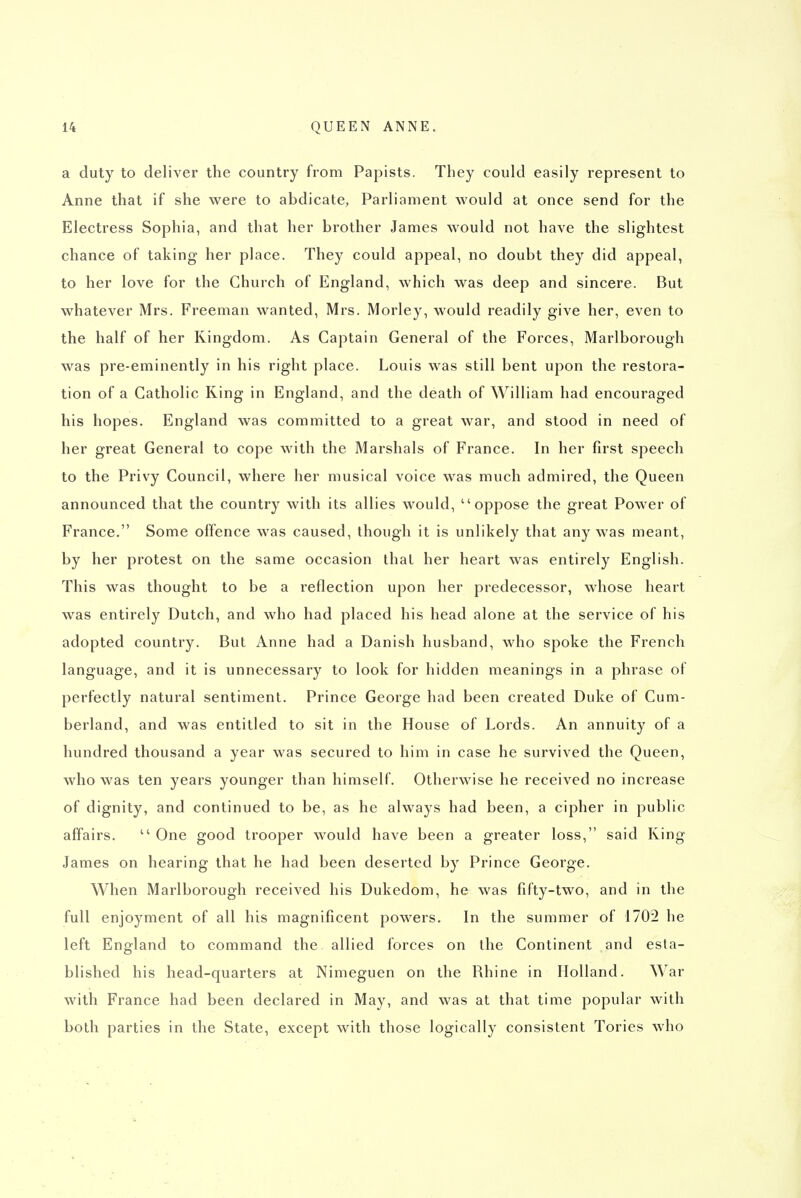 a duty to deliver the country from Papists. They could easily represent to Anne that if she were to abdicate, Parliament would at once send for the Electress Sophia, and that her brother James would not have the slightest chance of taking her place. They could appeal, no doubt they did appeal, to her love for the Church of England, which was deep and sincere. But whatever Mrs. Freeman wanted, Mrs. Morley, would readily give her, even to the half of her Kingdom. As Captain General of the Forces, Marlborough was pre-eminently in his right place. Louis was still bent upon the restora- tion of a Catholic King in England, and the death of William had encouraged his hopes. England was committed to a great war, and stood in need of her great General to cope with the Marshals of France. In her first speech to the Privy Council, where her musical voice was much admired, the Queen announced that the country with its allies would, oppose the great Power of France, Some offence was caused, though it is unlikely that any was meant, by her protest on the same occasion thai her heart was entirely English. This was thought to be a reflection upon her predecessor, whose heart was entirely Dutch, and who had placed his head alone at the service of his adopted country. But Anne had a Danish husband, who spoke the French language, and it is unnecessary to look for hidden meanings in a phrase of perfectly natural sentiment. Prince George had been created Duke of Cum- berland, and was entitled to sit in the House of Lords. An annuity of a hundred thousand a year was secured to him in case he survived the Queen, who was ten years younger than himself. Otherwise he received no increase of dignity, and continued to be, as he always had been, a cipher in public affairs.  One good trooper would have been a greater loss, said King James on hearing that he had been deserted by Prince George. When Marlborough received his Dukedom, he was fifty-two, and in the full enjoyment of all his magnificent powers. In the summer of 1702 he left England to command the allied forces on the Continent and esta- blished his head-quarters at Nimeguen on the Rhine in Holland. War with France had been declared in May, and was at that time popular with both parties in the State, except with those logically consistent Tories who