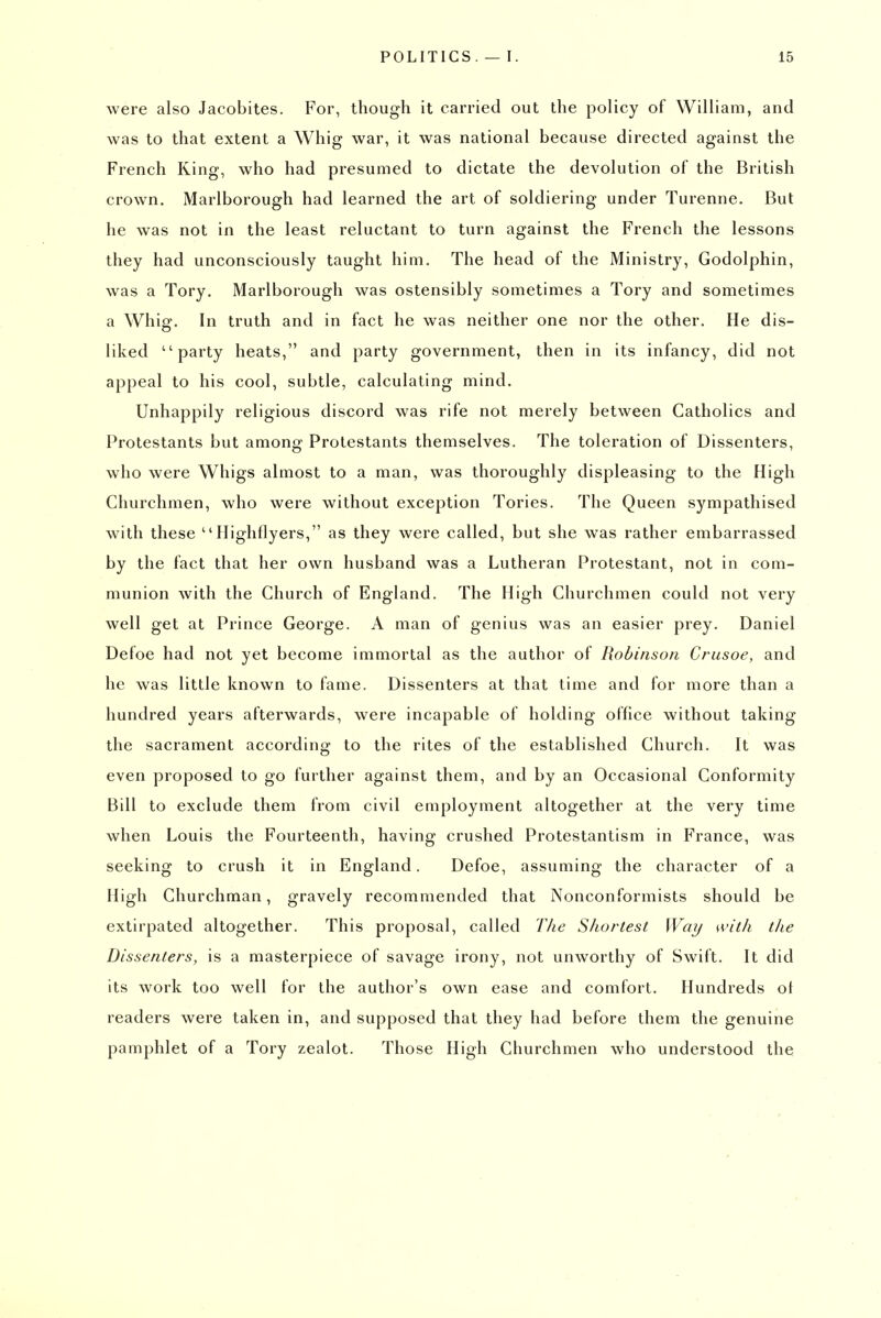 were also Jacobites. For, though it carried out the policy of William, and was to that extent a Whig war, it was national because directed against the French King, who had presumed to dictate the devolution of the British crown. Marlborough had learned the art of soldiering under Turenne. But he was not in the least reluctant to turn against the French the lessons they had unconsciously taught him. The head of the Ministry, Godolphin, was a Tory. Marlborough was ostensibly sometimes a Tory and sometimes a Whig. In truth and in fact he was neither one nor the other. He dis- liked party heats, and party government, then in its infancy, did not appeal to his cool, subtle, calculating mind. Unhappily religious discord was rife not merely between Catholics and Protestants but among Protestants themselves. The toleration of Dissenters, who were Whigs almost to a man, was thoroughly displeasing to the High Churchmen, who were without exception Tories. The Queen sympathised with these Highflyers, as they were called, but she was rather embarrassed by the fact that her own husband was a Lutheran Protestant, not in com- munion with the Church of England. The High Churchmen could not very well get at Prince George. A man of genius was an easier prey. Daniel Defoe had not yet become immortal as the author of Robinson Crusoe, and he was little known to fame. Dissenters at that time and for more than a hundred years afterwards, were incapable of holding office without taking the sacrament according to the rites of the established Church. It was even proposed to go further against them, and by an Occasional Conformity Bill to exclude them from civil employment altogether at the very time when Louis the Fourteenth, having crushed Protestantism in France, was seeking to crush it in England. Defoe, assuming the character of a High Churchman, gravely recommended that Nonconformists should be extirpated altogether. This proposal, called The Shortest Way n'ith the Dissenters, is a masterpiece of savage irony, not unworthy of Swift. It did its work too well for the author's own ease and comfort. Hundreds of readers were taken in, and supposed that they had before them the genuine pamphlet of a Tory zealot. Those High Churchmen who understood the