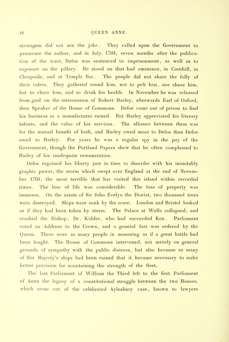 stratagem did not see the joke. They called upon the Government to prosecute the author, and in July, 1703, seven months after the publica- tion of the tract, Defoe was sentenced to imprisonment, as well as to exposure on the pillory. He stood on that bad eminence, in Cornhill, in Cheapside, and at Temple Bar. The people did not share the folly of their rulers. They gathered round him, not to pelt him, nor abuse him, but to cheer him, and to drink his health. In November he was released from gaol on the intercession of Robert Harley, afterwards Earl of Oxford, then Speaker of the House of Commons. Defoe came out of prison to find his business as a manufacturer ruined. But Harley appreciated his literary talents, and the value of his services. The alliance between them was for the mutual benefit of both, and Harley owed more to Defoe than Defoe owed to Harley. For years he was a regular spy in the pay of the Government, though the Portland Papers shew that he often complained to Harley of his inadequate remuneration. Defoe regained his liberty just in time to describe with his inimitably graphic power, the storm which swept over England at the end of Novem- ber 1703, the most terrible that has visited this island within recorded times. The loss of life was considerable. The loss of property was immense. On the estate of Sir John Evelyn the Diarist, two thousand trees were destroyed. Ships were sunk by the score. London and Bristol looked as if they had been taken by storm. The Palace at Wells collapsed, and crushed the Bishop, Dr. Kidder, who had succeeded Ken. Parliament voted an Address to the Crown, and a general fast was ordered by the Queen. There were as many people in mourning as if a great battle had been fought. The House of Commons intervened, not merely on general grounds of sympathy with the public distress, but also because so many of Her Majesty's ships had been ruined that it became necessary to make better provision for maintaining the strength of the fleet. The last Parliament of William the Third left to the first Parliament of Anne the legacy of a constitutional struggle between the two Houses, which arose out of the celebrated Aylesbury case, known to lawyers