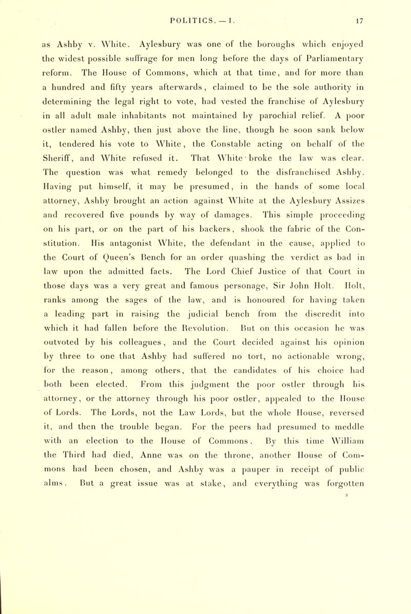 as Ashby v. While. Aylesbury was one of the boroughs which enjoyed the widest possible suffrage for men long before the days of Parliamentary reform. The House of Commons, which at that time, and for more than a hundred and fifty years afterwards , claimed to be the sole authority in determining the legal right to vote, had vested the franchise of Aylesbury in all adult male inhabitants not maintained by parochial relief. A poor ostler named Ashby, then just above the line, though he soon sank below it, tendered his vote to White, the Constable acting on behalf of the Sheriff, and White refused it. That White' broke the law was clear. The question was what remedy belonged to the disfranchised Ashby. Having put himself, it may be presumed, in the hands of some local attorney, Ashby brought an action against White at the Aylesbury Assizes and recovered five pounds by way of damages. This simple proceeding on his part, or on the part of his backers, shook the fabric of the Con- stitution. His antagonist White, the defendant in the cause, applied to the Court of Queen's Bench for an order quashing the verdict as bad in law upon the admitted facts. The Lord Chief Justice of that Court in those days was a very great and famous personage. Sir John Holt. Holt, ranks among the sages of the law, and is honoured for having taken a leading part in raising the judicial bench from the discredit inlo which it had fallen before the Revolution. But on this occasion he w^as outvoted by his colleagues, and the Court decided against his opinion by three to one that Ashby had suffered no tort, no actionable wrong, for the reason, among others, that the candidates of his choice had both been elected. From this judgment the poor ostler through his attorney, or the attorney through his poor ostler, appealed to the House of Lords. The Lords, not the Law Lords, but the whole House, reversed it, and then the trouble began. For the peers had presumed to meddle with an election to the House of Commons. By this time William the Third had died, Anne was on the throne, another House of Com- mons had been chosen, and Ashby was a pauper in receipt of public alms. But a great issue was at stake, and everything was forgotten