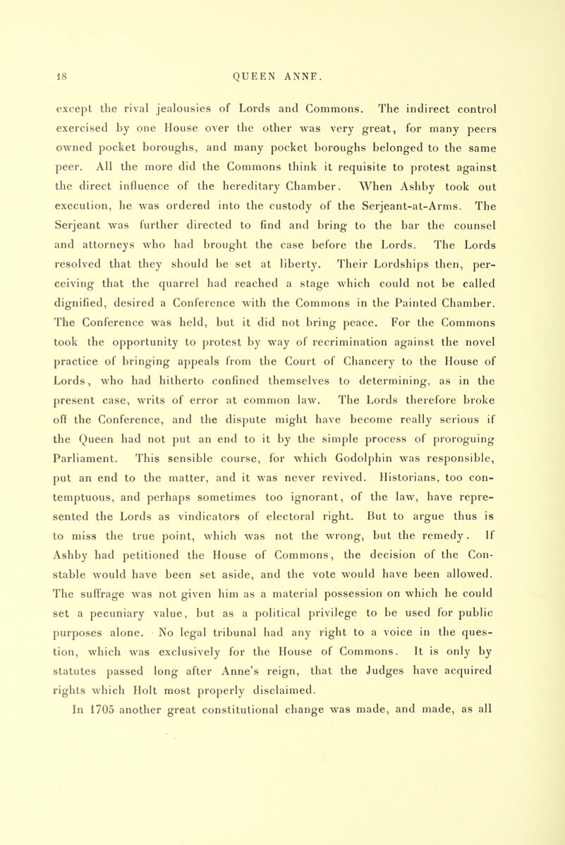except the rival jealousies of Lords and Commons. The indirect control exercised by one House over the other was very great, for many peers owned pocket boroughs, and many pocket boroughs belonged to the same peer. All the more did the Commons think it requisite to protest against the direct influence of the hereditary Chamber, When Ashby took out execution, he was ordered into the custody of the Serjeant-at-Arms. The Serjeant was further directed to find and bring to the bar the counsel and attorneys who had brought the case before the Lords. The Lords resolved that they should be set at liberty. Their Lordships then, per- ceiving that the quarrel had reached a stage which could not be called dignified, desired a Conference with the Commons in the Painted Chamber. The Conference was held, but it did not bring peace. For the Commons took the opportunity to protest by way of recrimination against the novel practice of bringing appeals from the Court of Chancery to the House of Lords, who had hitherto confined themselves to determining, as in the present case, writs of error at common law. The Lords therefore broke off the Conference, and the dispute might have become really serious if the Queen had not put an end to it by the simple process of proroguing Parliament. This sensible course, for which Godolphin was responsible, put an end to the matter, and it was never revived. Historians, too con- temptuous, and perhaps sometimes too ignorant, of the law, have repre- sented the Lords as vindicators of electoral right. But to argue thus is to miss the true point, which was not the wrong, but the remedy. If Ashby had petitioned the House of Commons, the decision of the Con- stable would have been set aside, and the vote would have been allowed. The suffrage was not given him as a material possession on which he could set a pecuniary value, but as a political privilege to be used for public purposes alone. No legal tribunal had any right to a voice in the ques- tion, which was exclusively for the House of Commons. It is only by statutes passed long after Anne's reign, that the Judges have acquired rights which Holt most properly disclaimed. In 1705 another great constitutional change was made, and made, as all