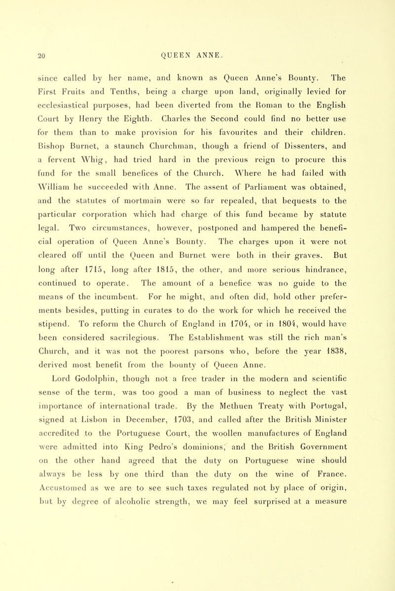 since called by her name, and known as Queen Anne's Bounty. The First Fruits and Tenths, being a charge upon land, originally levied for ecclesiastical purposes, had been diverted from the Roman to the English Court by Henry the Eighth. Charles the Second could find no better use for them than to make provision for his favourites and their children. Bishop Burnet, a staunch Churchman, though a friend of Dissenters, and a fervent Whig, had tried hard in the previous reign to procure this fund for the small benefices of the Church. Where he had failed with William he succeeded with Anne. The assent of Parliament was obtained, and the statutes of mortmain were so far repealed, that bequests to the particular corporation which had charge of this fund became by statute legal. Two circumstances, however, postponed and hampered the benefi- cial operation of Queen Anne's Bounty. The charges upon it were not cleared off until the Queen and Burnet were both in their graves. But long after 1715, long after 1815, the other, and more serious hindrance, continued to operate. The amount of a benefice was no guide to the means of the incumbent. For he might, and often did, hold other prefer- ments besides, putting in curates to do the work for which he received the stipend. To reform the Church of England in 1704, or in 1804, would have been considered sacrilegious. The Establishment was still the rich man's Church, and it was not the poorest parsons who, before the year 1838, derived most benefit from the bounty of Queen Anne. Lord Godolphin, though not a free trader in the modern and scientific sense of the term, was too good a man of business to neglect the vast importance of international trade. By the Methuen Treaty with Portugal, signed at Lisbon in December, 1703, and called after the British Minister accredited to the Portuguese Court, the woollen manufactures of England were admitted into King Pedro's dominions,' and the British Government on the other hand agreed that the duty on Portuguese wine should always be less by one third than the duty on the wine of France. Accustomed as we are to see such taxes regulated not by place of origin, but by degree of alcoholic strength, we may feel surprised at a measure