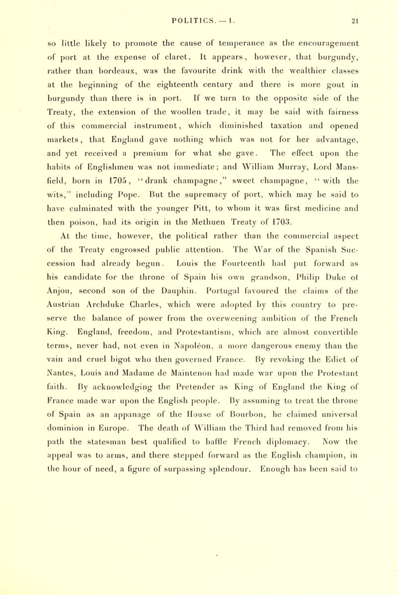 SO little likely to promote the cause of temperance as the encouragement of port at the expense of claret. It appears, however, that burgundy, rather than bordeaux, was the favourite drink with the wealthier classes at the beginning of the eighteenth century and there is more gout in burgundy than there is in port. If we turn to the opposite side of the Treaty, the extension of the woollen trade, it may be said with fairness of this commercial instrument, which diminished taxation and opened markets, that England gave nothing which was not for her advantage, and yet received a premium for what she gave. The effect upon the habits of Englishmen was not immediate; and William Murray, Lord Mans- field, born in 1705, ''drank champagne, sweet champagne, with the wits, including Pope. But the supremacy of port, which may be said to have culminated with the younger Pitt, to whom it was first medicine and then poison, had its origin in the Methuen Treaty of 1703. At the time, however, the political rather than the commercial aspect of the Treaty engrossed public attention. The War of the Spanish Suc- cession had already begun. Louis the Fourteenth had put forward as his candidate for the throne of Spain his own grandson, Philip Duke ol Anjou, second son of the Dauphin. Portugal favoured the claims of the Austrian Archduke Charles, which were adopted by this country to pre- serve the balance of power from the overweening ambition of the French King. England, freedom, and Protestantism, which are almost convertible terms, never had, not even in Napoleon, a more dangerous enemy than the vain and cruel bigot who then governed France. By revoking the Edict of Nantes, Louis and Madame de Maintenon had made war upon the Protestant faith. By acknowledging the Pretender as King of England the King of France made war upon the English people. By assuming to treat the throne of Spain as an appanage of the House of Bourbon, he claimed universal dominion in Europe. The death of William the Third had removed from his path the statesman best qualified to baffle French diplomacy. Now the appeal was to arms, and there stepped forward as the English champion, in the hour of need, a figure of surpassing splendour. Enough has been said to