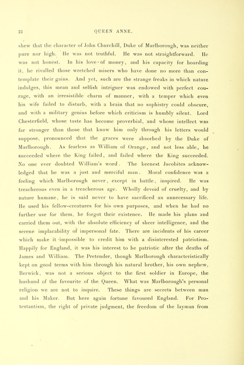 shew that the character of John Churchill, Duke of Marlborough, was neither pure nor high. He was not truthful. He was not straightforward. He was not honest. In his love -of money, and his capacity for hoarding it, he rivalled those wretched misers who have done no more than con- template their gains. And yet, such are the strange freaks in which nature indulges, this mean and selfish intriguer was endowed with perfect cou- rage, with an irresistible charm of manner, with a temper which even his wife failed to disturb, with a brain that no sophistry could obscure, and with a military genius before which criticism is humbly silent. Lord Chesterfield, whose taste has become proverbial, and whose intellect was far stronger than those that know him only through his letters would suppose, pronounced that the graces were absorbed by the Duke of Marlborough. As fearless as William of Orange, and not less able, he succeeded where the Ring failed, and failed where the Ring succeeded. No one ever doubted William's word. The keenest Jacobites acknow- ledged that he was a just and merciful man. Moral confidence was a feeling which Marlborough never, except in battle, inspired. He was treacherous even in a treacherous age. Wholly devoid of cruelty, and by nature humane, he is said never to have sacrificed an unnecessary life. He used his fellow-creatures for his own purposes, and when he had no further use for them, he forgot their existence. He made his plans and carried them out, with the absolute efficiency of sheer intelligence, and the serene implacability of impersonal fate. There are incidents of his career which make it -impossible to credit him with a disinterested patriotism. Happily for England, it was his interest to be patriotic after the deaths of James and William. The Pretender, though Marlborough characteristically kept on good terms with him through his natural brother, his own nephew, Berwick, was not a serious object to the first soldier in Europe, the husband of the favourite of the Queen. What was Marlborough's personal religion we are not to inquire. These things are secrets between man and his Maker. But here again fortune favoured England. For Pro- testantism, the right of private judgment, the freedom of the layman from