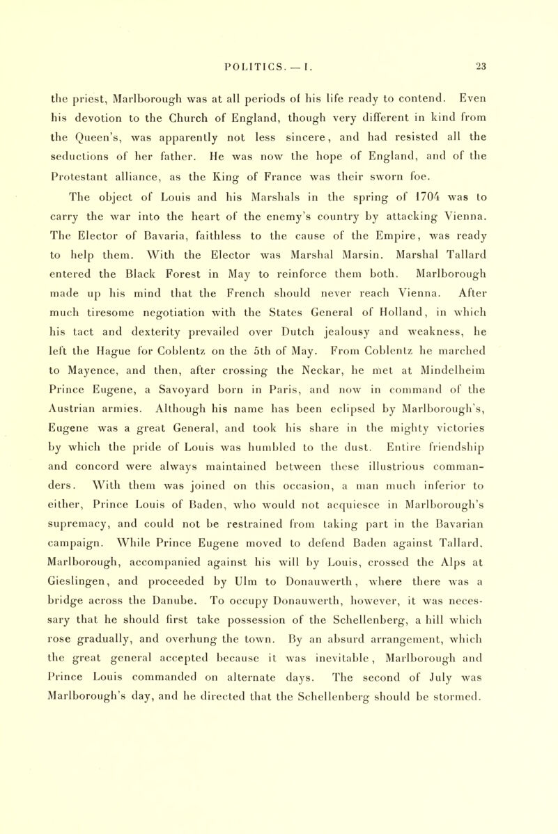the priest, Marlborough was at all periods of his life ready to contend. Even his devotion to the Church of England, though very different in kind from the Queen's, was apparently not less sincere, and had resisted all the seductions of her father. He was now the hope of England, and of the Protestant alliance, as the King of France was their sworn foe. The object of Louis and his Marshals in the spring of 1704 was to carry the war into the heart of the enemy's country by attacking Vienna. The Elector of Bavaria, faithless to the cause of the Empire, was ready to help them. With the Elector was Marshal Marsin. Marshal Tallard entered the Black Forest in May to reinforce them both. Marlborough made up his mind that the French should never reach Vienna. After much tiresome negotiation with the States General of Holland, in which his tact and dexterity prevailed over Dutch jealousy and weakness, he left the Hague for Goblentz on the 5th of May. From Coblentz he marched to Mayence, and then, after crossing the Neckar, he met at Mindelheim Prince Eugene, a Savoyard born in Paris, and now in command of the Austrian armies. Although his name has been eclipsed by Marlborough's, Eugene was a great General, and took his share in the mighty victories by which the pride of Louis was humbled to the dust. Entire friendship and concord were always maintained between these illustrious comman- ders. With them was joined on this occasion, a man much inferior to either. Prince Louis of Baden, who would not acquiesce in Marlborough's supremacy, and could not be restrained from taking part in the Bavarian campaign. While Prince Eugene moved to defend Baden against Tallard, Marlborough, accompanied against his will by Louis, crossed the Alps at Gieslingen, and proceeded by Ulm to Donauwerth, where there was a bridge across the Danube. To occupy Donauwerth, however, it was neces- sary that he should first take possession of the Schellenberg, a hill which rose gradually, and overhung the town. By an absurd arrangement, which the great general accepted because it was inevitable, Marlborough and Prince Louis commanded on alternate days. The second of July was Marlborough's day, and he directed that the Schellenberg should be stormed.
