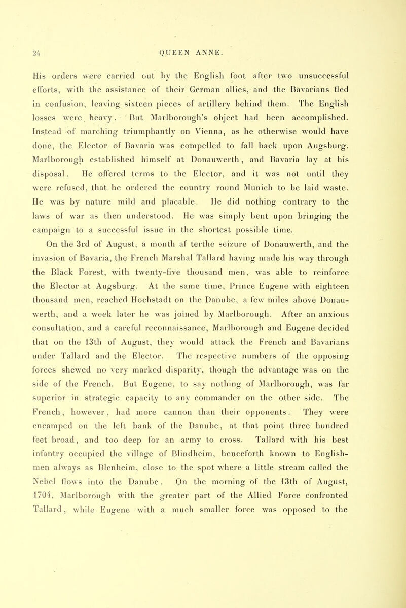 His orders were carried out by the English foot after two unsuccessful efforts, with the assistance of their German allies, and the Bavarians fled in confusion, leaving sixteen pieces of artillery behind them. The English losses were heavy. But Marlborough's object had been accomplished. Instead of marching triumphantly on Vienna, as he otherwise would have done, the Elector of Bavaria was compelled to fall back upon Augsburg. Marlborough established himself at Donauwerth, and Bavaria lay at his disposal. He offered terms to the Elector, and it was not until they were refused, that he ordered the country round Munich to be laid waste. He was by nature mild and placable. He did nothing contrary to the laws of war as then understood. He was simply bent upon bringing the campaign to a successful issue in the shortest possible time. On the 3rd of August, a month af terthe seizure of Donauwerth, and the invasion of Bavaria, the French Marshal Tallard having made his way through the Black Forest, with twenty-five thousand men, was able to reinforce the Elector at Augsburg. At the same time. Prince Eugene with eighteen thousand men, reached Hochstadt on the Danube, a few miles above Donau- werth, and a week later he was joined by Marlborough. After an anxious consultation, and a careful reconnaissance, Marlborough and Eugene decided that on the 13th of August, they would attack the French and Bavarians under Tallard and the Elector. The respective numbers of the opposing forces shewed no very marked disparity, though the advantage was on the side of the French. But Eugene, to say nothing of Marlborough, was far superior in strategic capacity to any commander on the other side. The French, however, had more cannon than their opponents. They were encamped on the left bank of the Danube, at that point three hundred feet broad, and too deep for an army to cross. Tallard with his best infantry occupied the village of Blindheim, henceforth known to English- men always as Blenheim, close to the spot where a little stream called the Nebel flows into the Danube. On the morning of the i3th of August, 1704, Marlborough with the greater part of the Allied Force confronted Tallard, while Eugene with a much smaller force was opposed to the