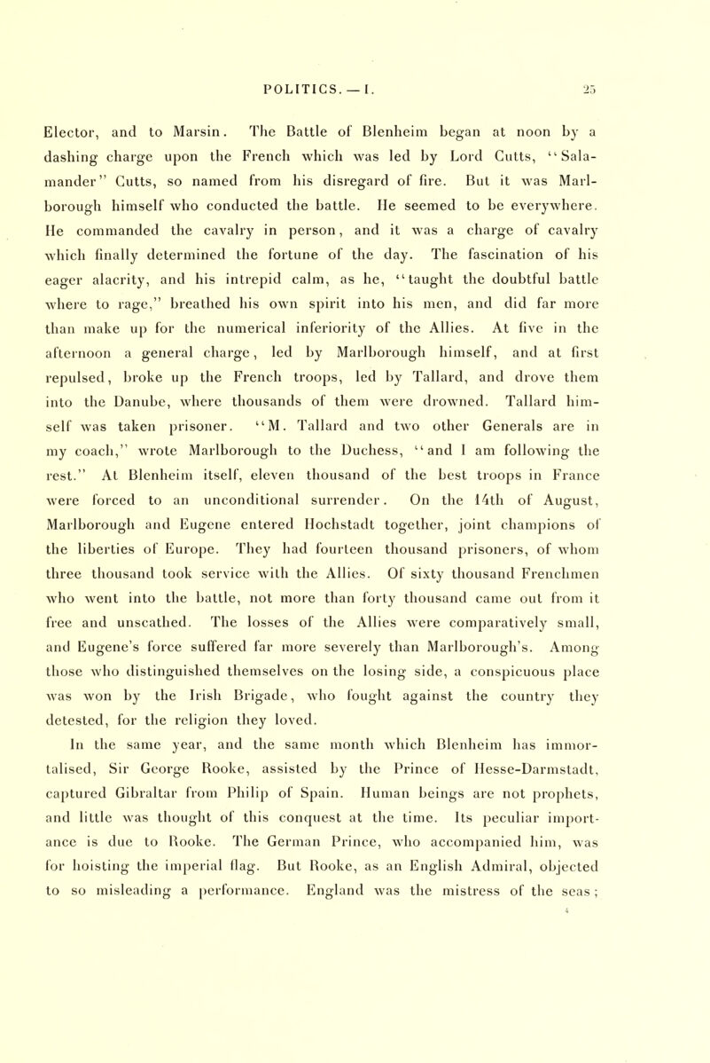 Elector, and to Marsin. The Battle of Blenheim began at noon by a dashing charge upon the French which was led by Lord Cutts, Sala- mander Gutts, so named from his disregard of fire. But it was Marl- borough himself who conducted the battle. lie seemed to be everywhere. He commanded the cavalry in person, and it was a charge of cavalry which finally determined the fortune of the day. The fascination of his eager alacrity, and his intrepid calm, as he, taught the doubtful battle where to rage, breathed his own spirit into his men, and did far more than make up for the numerical inferiority of the Allies. At five in the afternoon a general charge, led by Marlborough himself, and at first repulsed, broke up the French troops, led by Tallard, and drove them into the Danube, where thousands of them were drowned. Tallard him- self was taken prisoner. M. Tallard and two other Generals are in my coach, wrote Marlborough to the Duchess, and 1 am following the rest. At Blenheim itself, eleven thousand of the best troops in France were Ibrced to an unconditional surrender. On the 14th of August, Marlborough and Eugene entered Hochstadt together, joint champions of the liberties of Europe. They had fourteen thousand prisoners, of whom three thousand took service with the Allies. Of sixty thousand Frenchmen who went into the battle, not more than forty thousand came out from it free and unscathed. The losses of the Allies were comparatively small, and Eugene's force suffered far more severely than Marlborough's. Among those who distinguished themselves on the losing side, a conspicuous place was won by the Irish Brigade, who fought against the country they detested, for the religion they loved. In the same year, and the same month which Blenheim has immor- talised, Sir George Rooke, assisted by the Prince of Hesse-Darmstadt, captured Gibraltar from Philip of Spain. Human beings are not prophets, and little was thought of this conquest at the time. Its peculiar import- ance is due to Uooke. The German Prince, who accompanied him, was for hoisting the imperial Hag. But Rooke, as an English Admiral, objected to so misleading a performance. England was the mistress of the seas;