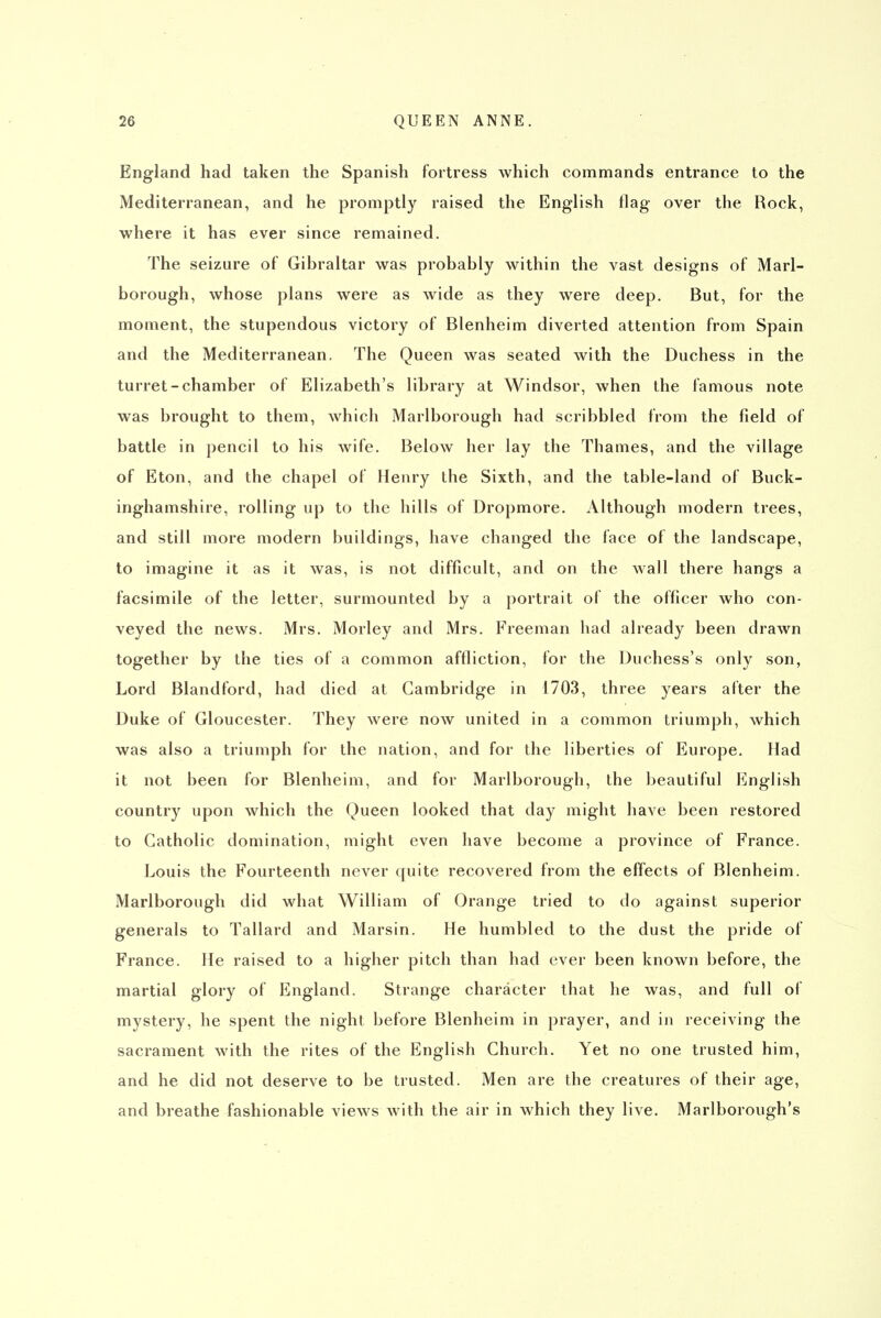 England had taken the Spanish fortress which commands entrance to the Mediterranean, and he promptly raised the English flag over the Rock, where it has ever since remained. The seizure of Gibraltar was probably within the vast designs of Marl- borough, whose plans were as wide as they were deep. But, for the moment, the stupendous victory of Blenheim diverted attention from Spain and the Mediterranean. The Queen was seated with the Duchess in the turret-chamber of Elizabeth's library at Windsor, when the famous note was brought to them, which Marlborough had scribbled from the field of battle in pencil to his wife. Below her lay the Thames, and the village of Eton, and the chapel of Henry the Sixth, and the table-land of Buck- inghamshire, rolling up to the hills of Dropmore. Although modern trees, and still more modern buildings, have changed the face of the landscape, to imagine it as it was, is not difficult, and on the wall there hangs a facsimile of the letter, surmounted by a portrait of the officer who con- veyed the news. Mrs. Morley and Mrs. Freeman had already been drawn together by the ties of a common affliction, for the Duchess's only son, Lord Blandford, had died at Cambridge in 1703, three years after the Duke of Gloucester. They were now united in a common triumph, which was also a triumph for the nation, and for the liberties of Europe. Had it not been for Blenheim, and for Marlborough, the beautiful English country upon which the Queen looked that day might have been restored to Catholic domination, might even have become a province of France. Louis the Fourteenth never quite recovered from the effects of Blenheim. Marlborough did what William of Orange tried to do against superior generals to Tallard and Marsin. He humbled to the dust the pride of France. He raised to a higher pitch than had ever been known before, the martial glory of England. Strange character that he was, and full of mystery, he spent the night before Blenheim in prayer, and in receiving the sacrament with the rites of the English Church. Yet no one trusted him, and he did not deserve to be trusted. Men are the creatures of their age, and breathe fashionable views with the air in which they live. Marlborough's