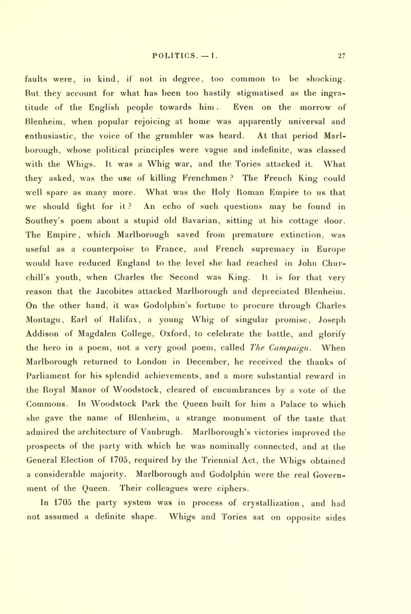 faults were, in kind, if not in degree, too common to be shocking. But they account for what has been too hastily stigmatised as the ingra- titude of the English people towards him. Even on the morrow of Blenheim, when popular rejoicing at home was apparently universal and enthusiastic, the voice of the grumbler was heard. At that period Marl- borough, whose political principles were vague and indefinite, was classed with the Whigs. It was a Whig war, and the Tories attacked it. What they asked, was the use of killing Frenchmen ? The French King could well spare as many more. What was the Holy Roman Empire to us that we should light for it ? An echo of such questions may be found in Southey's poem about a stupid old Bavarian, sitting at his cottage door. The Empire, which Marlborough saved from premature extinction, was useful as a counterpoise to France, and French supremacy in Europe would have reduced England to the level she had reached in John Chur- chill's youth, when Charles the Second was King. It is for that very reason that the Jacobites attacked Marlborough and depreciated Blenheim. On the other hand, it was Godolphin's fortune to procure through Charles Montagu, Earl of Halifax, a young Whig of singular promise, Joseph Addison of Magdalen College, Oxford, to celebrate the battle, and glorify the hero in a poem, not a very good poem, called The Campaign. When Marlborough returned to London in December, he received the thanks of Parliament for his splendid achievements, and a more substantial reward in the Royal Manor of Woodstock, cleared of encumbrances by a vote of the Commons. In Woodstock Park the Queen built for him a Palace to which she gave the name of Blenheim, a strange monument of the taste that admired the architecture of Vanbrugh. Marlborough's victories improved the prospects of the party with which he was nominally connected, and at the General Election of 1705, required by the Triennial Act, the Whigs obtained a considerable majority. Marlborough and Godolphin were the real Govern- ment of the Queen. Their colleagues were ciphers. In 1705 the party system was in process of crystallization, and had not assumed a definite shape. Whigs and Tories sat on opposite sides