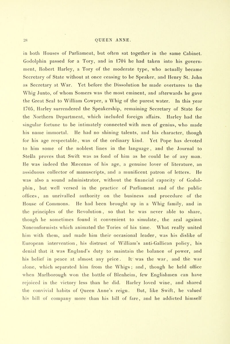 in both Houses of Parliament, but often sat together in the same Cabinet. Godolphin passed for a Tory, and in 1704 he had taken into his govern- ment, Robert Harley, a Tory of the moderate type, who actually became Secretary of State without at once ceasing to be Speaker, and Henry St. John as Secretary at War. Yet before the Dissolution he made overtures to the Whig Junto, of whom Somers was the most eminent, and afterwards he gave the Great Seal to William Cowper, a Whig of the purest water. In this year 1705, Harley surrendered the Speakership, remaining Secretary of State for the Northern Department, which included foreign affairs. Harley had the singular fortune to be intimately connected with men of genius, who made his name immortal. He had no shining talents, and his character, though for his age respectable, was of the ordinary kind. Yet Pope has devoted to him some of the noblest lines in the language, and the Journal to Stella proves that Swift was as fond of him as he could be of any man. He was indeed the Majcenas of his age, a genuine lover of literature, an assiduous collector of manuscripts, and a munificent patron of letters. He was also a sound administrator, without the financial capacity of Godol- phin , but well versed in the practice of Parliament and of the public offices, an unrivalled authority on the business and procedure of the House of Commons. He had been brought up in a Whig family, and in the principles of the Revolution, so that he was never able to share, though he sometimes found it convenient to simulate, the zeal against Nonconformists which animated the Tories of his time. What really united him with them, and made him their occasional leader, was his dislike of European intervention, his distrust of William's anti-Gallican policy, his denial that it was England's duty to maintain the balance of power, and his belief in peace at almost any price. It' was the war, and the war alone, which separated him from the Whigs; and, though he held office when Marlborough won the battle of Blenheim, few Englishmen can have rejoiced in the victory less than he did. Harley loved wine, and shared the convivial habits of Queen Anne's reign. But, like Swift, he valued his bill of company more than his bill of fare, and he addicted himself