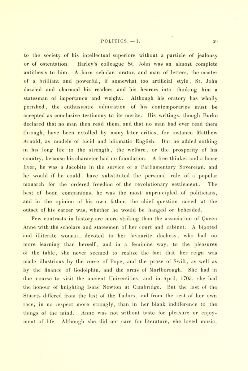 to the society ol his intellectual superiors without a particle of jealousy or of ostentation. Harley's colleague St. John was an almost complete antithesis to him. A born scholar, orator, and man of letters, the master of a brilliant and powerful, if somewhat too artificial style, St. John dazzled and charmed his readers and his hearers into thinking him a statesman of importance and weight. Although his oratory has wholly perished, the enthusiastic admiration of his contemporaries must be accepted as conclusive testimony to its merits. His writings, though Burke declared that no man then read them, and that no man had ever read them through, have been extolled by many later critics, for instance Matthew Arnold, as models of lucid and idiomatic English. But he added nothing in his long life to the strength, the welfare, or the prosperity of his country, because his character had no foundation. A free thinker and a loose liver, he was a Jacobite in the service of a Parliamentary Sovereign, and he would if he could, have substituted the personal rule of a popular monarch for the ordered freedom of the revolutionary settlement. The best of boon companions, he was the most unprincipled of politicians, and in the opinion of his own father, the chief question raised at the outset of his career was, whether he would be hanged or beheaded. Few contrasts in history are more striking than the association of Queen Anne with the scholars and statesmen of her court and cabinet. A bigoted and illiterate woman, devoted to her favourite duchess, who had no more learning than herself, and in a feminine way, to the pleasures of the table, she never seemed to realize the fact that her reign was made illustrious by the verse of Pope, and the prose of Swift, as well as by the finance of Godolphin, and the arms of Marlborough. She had in due course to visit the ancient Universities, and in April, 1705, she had the honour of knighting Isaac Newton at Cambridge. But the last of the Stuarts differed from the last of the Tudors, and Irom the rest of her own race, in no respect more strongly, than in her blank indifference to the things of the mind. Anne was not without taste for pleasure or enjoy- ment of life. Although she did not care for literature, she loved music.