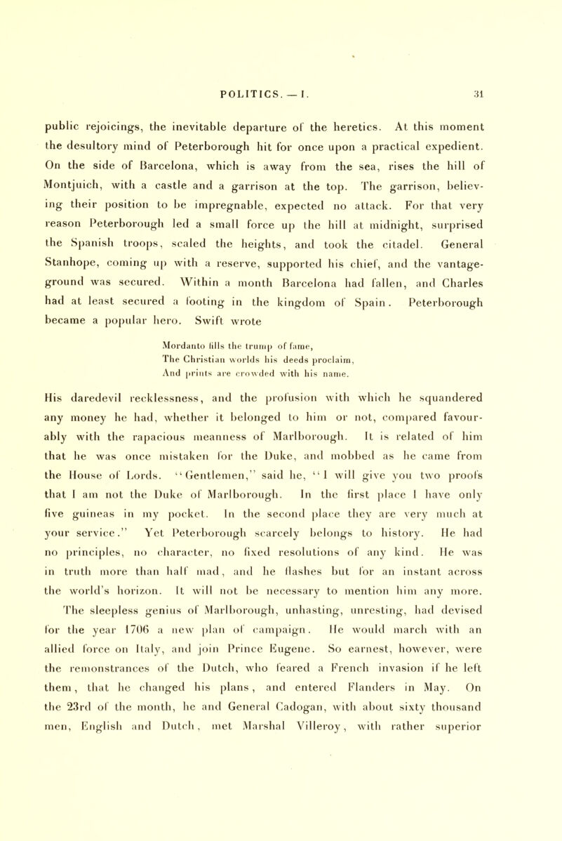 public rejoicings, the inevitable departure ol the heretics. At this moment the desultory mind of Peterborough hit for once upon a practical expedient. On the side of Barcelona, which is away from the sea, rises the hill of Montjuich, with a castle and a garrison at the top. The garrison, believ- ing their position to be impregnable, expected no attack. For that very reason Peterborough led a small force up the hill at midnight, surprised the Spanish troops, scaled the heights, and took the citadel. General Stanhope, coming up with a reserve, supported his chief, and the vantage- ground was secured. Within a month Barcelona had fallen, and Charles had at least secured a footing in the kingdom of Spain. Peterborough became a popular hero. Swift wrote Mordarito fills the trurnp of fame, The Christian worlds liis deeds proclaim, And jirints are crowded with his name. His daredevil recklessness, and the profusion with which he squandered any money he had, whether it belonged to him or not, compared favour- ably with the rapacious meanness of Marlborough. It is related of him that he was once mistaken lor the Duke, and mobbed as he came from the House of Lords. Gentlemen, said he, 1 will give you two proofs that 1 am not the Duke of Marlborough. In the first place I have only five guineas in my pocket. In the second ])laee they are very much at your service. Yet Peterborough scarcely belongs to history. He had no principles, no character, no fixed resolutions of any kind. He was in truth more than half mad, and he Hashes but lor an instant across the world's horizon. It Avill not be necessary to mention him any more. The sleepless genius of Marlborough, unhasting, unresting, had devised lor the year 1706 a new [)laii of campaign. He would march with an allied force on Italy, and join Prince Eugene. So earnest, however, were the remonstrances of the Dutch, who feared a French invasion if he left them, that he changed his plans, and entered Flanders in May. On the 23rd of the month, he and General Cadogan, with about sixty thousand men, English and Dutch, met Marshal Villeroy, with rather superior