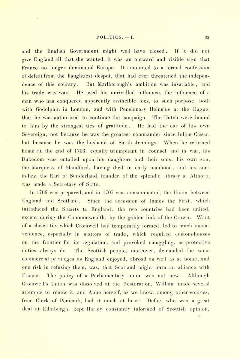 and the English Government might well have closed. If it did not give England all that she wanted, it was an outward and visible sign that France no longer dominated Europe. It amounted to a formal confession of defeat from the haughtiest despot, that had ever threatened the indepen- dence of this country . But Marlborough's ambition was insatiable, and his trade was war. He used his unrivalled influence, the influence ol a man who has conquered apparently invincible Ibes, to such purpose, both with Godolphin in London, and with Pensionary Heinsius at the Hague, that he was authorised to continue the campaign. The Dutch were bound to him by the strongest ties of gratitude . He had the ear of his own Sovereign, not because he was the greatest commander since Julius Caesar, but because he was the husband of Sarah Jennings. When he returned home at the end of 1706, equally triumphant in counsel and in war, his Dukedom was entailed upon his daughters and their sons; his own son, the Marquess of Blandford, having died in early manhood, and his son- in-law, the Earl of Sunderland, founder of the splendid library at Althorp, was made a Secretary of State. In 1706 was prepared, and in 1707 was consummated, the Union between England and Scotland. Since the accession of James the First, which introduced the Stuarts to England, the two countries had been united, except during the Commonwealth, by the golden link of the Crown. Want of a closer tic, which Cromwell had temporarily formed, led to much incon- venience, especially in matters of trade, which required custom-houses on the frontier for its regulation, and provoked smuggling, as protective duties always do. The Scottish people, moreover, demanded the same commercial privileges as England enjoyed, abroad as well as at home, and one risk in refusing them, was, that Scotland might form an alliance with France. The policy of a Parliamentary union was not new. Although Cromwell's Union was dissolved at the Restoration, William made several attempts to renew it, and Anne herself, as we know, among other sources, from Clerk of Penicuik, had it much at heart. Defoe, who was a great deal at Edinburgh, kept Harley constantly informed of Scottish opinion,