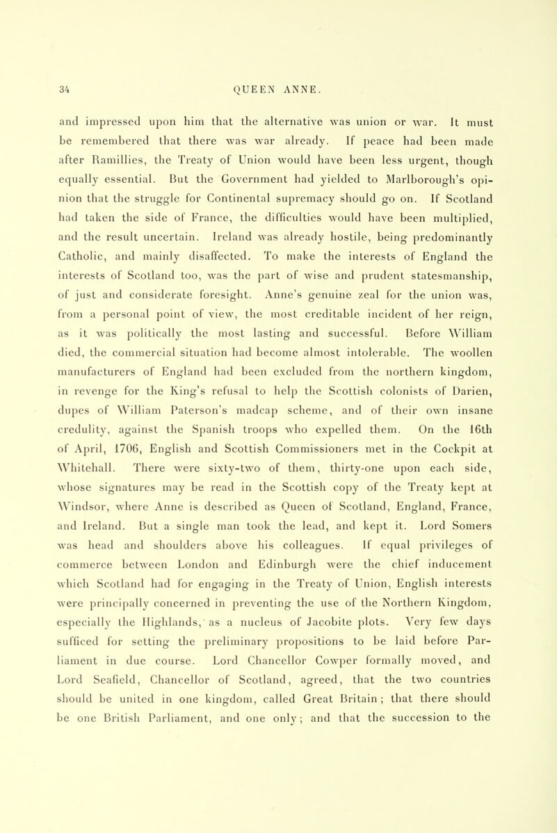 and impressed upon him that the alternative was union or war. It must be remembered that there was war ah'eady. If peace had been made after Ramillies, the Treaty of Union would have been less urgent, though equally essential. But the Government had yielded to Marlborough's opi- nion that the struggle for Continental supremacy should go on. If Scotland had taken the side of France, the difficulties would have been multiplied, and the result uncertain. Ireland was already hostile, being predominantly Catholic, and mainly disaffected. To make the interests of England the interests of Scotland too, was the part of wise and prudent statesmanship, of just and considerate foresight. Anne's genuine zeal for the union was, from a personal point of view, the most creditable incident of her reign, as it was politically the most lasting and successful. Before William died, the commercial situation had become almost intolerable. The woollen manufacturers of England had been excluded from the northern kingdom, in revenge for the King's refusal to help the Scottish colonists of Darien, dupes of William Paterson's madcap scheme, and of their own insane credulity, against the Spanish troops who expelled them. On the 16th of April, 1706, English and Scottish Commissioners met in the Cockpit at Whitehall. There were sixty-two of them, thirty-one upon each side, whose signatures may be read in the Scottish copy of the Treaty kept at Windsor, where Anne is described as Queen of Scotland, England, France, and Ireland, But a single man took the lead, and kept it. Lord Somers was head and shoulders above his colleagues. If equal privileges of commerce between London and Edinburgh were the chief inducement which Scotland had for engaging in the Treaty of Union, English interests were principally concerned in preventing the use of the Northern Kingdom, especially the Highlands, as a nucleus of Jacobite plots. Very few days sufficed for setting the preliminary propositions to be laid before Par- liament in due course. Lord Chancellor Cowper formally moved, and Lord Seafield, Chancellor of Scotland, agreed, that the two countries should be united in one kingdom, called Great Britain; that there should be one British Parliament, and one only; and that the succession to the