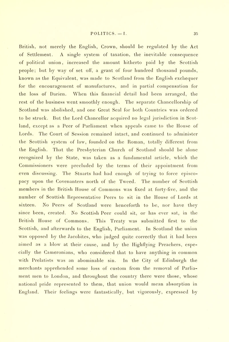 British, not merely the English, Crown, should be regulated by the Act of Settlement. A single system of taxation, the inevitable consequence of political union, increased the amount hitherto paid by the Scottish people; but by way of set off, a grant of four hundred thousand pounds, known as the Equivalent, was made to Scotland from the English exchequer for the encouragement of manufactures, and in partial compensation for the loss of Darien. When this financial detail had been arranged, the rest of the business went smoothly enough. The separate Chancellorship of Scotland was abolished, and one Great Seal for both Countries was ordered to be struck. But the Lord Chancellor acquired no legal jurisdiction in Scot- land, except as a Peer of Parliament when appeals came to the House of Lords. The Court of Session remained intact, and continued to administer the Scottish system of law, founded on the Roman, totally different from the English. That the Presbyterian Church of Scotland should be alone recognized by the State, was taken as a fundamental article, which the Commissioners were precluded by the terms of their appointment from even discussing. The Stuarts had had enough of trying to force episco- pacy upon the Covenanters north of the Tweed. The number of Scottish members in the British House of Commons was fixed at forty-five, and the number of Scottish Representative Peers to sit in the House of Lords at sixteen. No Peers of Scotland were henceforth to be, nor have they since been, created. No Scottish Peer could sit, or has ever sat, in the British House of Commons. This Treaty was submitted first to the Scottish, and afterwards to the English, Parliament. In Scotland the union was opposed by the Jacobites, who judged quite correctly that it had been aimed as a blow at their cause, and by the Highflying Preachers, espe- cially the Cameronians, who considered that to have anything in common with Prelatists was an abominable sin. In the City of Edinburgh the merchants apprehended some loss of custom from the removal of Parlia- ment men to London, and throughout the country there were those, whose national pride represented to them, that union would mean absorption in England. Their feelings were fantastically, but vigorously, expressed by
