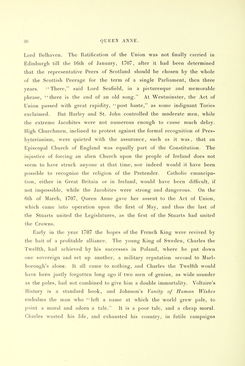 Lord Belhaven. The Ratification of the Union was not finally carried in Edinburgh till the 16th of January, 1707, after it had been determined that the representative Peers of Scotland should be chosen by the whole of the Scottish Peerage for the term of a single Parliament, then three years. ''There, said Lord Seafield, in a picturesque and memorable phrase, there is the end of an old song. At Westminster, the Act of Union passed with great rapidity, post haste, as some indignant Tories exclaimed. But Harley and St. John controlled the moderate men, while the extreme Jacobites were not numerous enough to cause much delay. High Churchmen, inclined to protest against the formal recognition ol Pres- byterianism, were quieted with the assurance, such as it was, that an Episcopal Church of England was equally part of the Constitulion. The injustice of forcing an alien Church upon the people of Ireland does not seem to have struck anyone at that time, nor indeed would it have been possible to recognize the religion of the Pretender. Catholic emancipa- tion, either in Great Britain or in Ireland, would have been difficult, if not impossible, while the Jacobites were strong and dangerous. On the 6th of March, 1707, Queen Anne gave her assent to the Act of Union, which came into operation upon the first of May, and thus the last of the Stuarts united the Legislatures, as the first of the Stuarts had united the Crowns. Early in the year 1707 the hopes of the French King were revived by the bait of a profitable alliance. The young Ring of Sweden, Charles the Twelfth, had achieved by his successes in Poland, where he put down one sovereign and set up another, a military reputation second to Marl- borough's alone. It all came to nothing, and Charles the Twelfth would have been justly forgotten long ago if two men of genius, as wide asunder as the poles, had not combined to give him a double immortality. Voltaire's History is a standard book, and Johnson's Vanity of Human Wishes embalms the man who left a name at which the world grew pale, to point a moral and adorn a tale. It is a poor tale, and a cheap moral. Charles wasted his life, and exhausted his country, in futile campaigns
