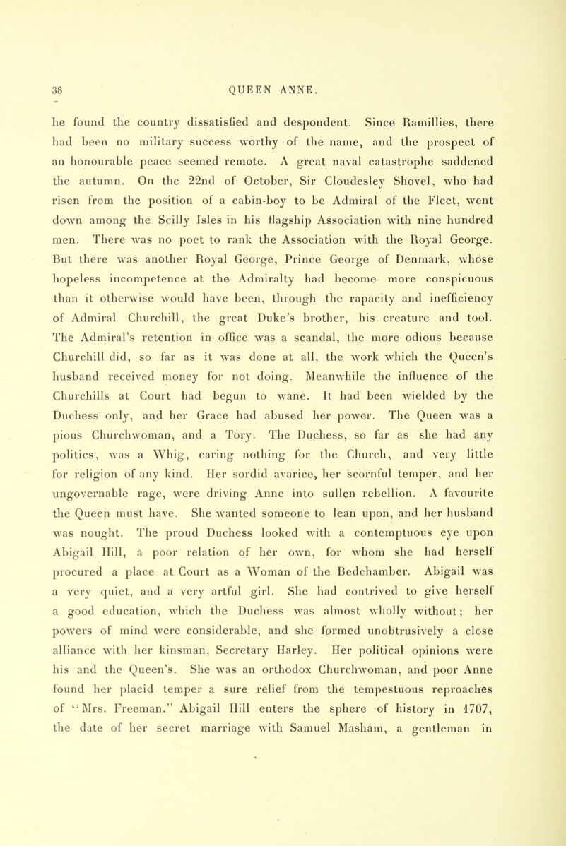 he found the country dissatisfied and despondent. Since Ramillies, there had been no military success worthy of the name, and the prospect of an honourable peace seemed remote. A great naval catastrophe saddened the autumn. On the 22nd of October, Sir Cloudesley Shovel, who had risen from the position of a cabin-boy to be Admiral of the Fleet, went down among the Scilly Isles in his flagship Association with nine hundred men. There was no poet to rank the Association with the Royal George. But there was another Royal George, Prince George of Denmark, whose hopeless incompetence at the Admiralty had become more conspicuous than it otherwise would have been, through the rapacity and inefficiency of Admiral Churchill, the great Duke's brother, his creature and tool. The Admiral's retention in office was a scandal, the more odious because Churchill did, so far as it was done at all, the work which the Queen's husband received money for not doing. Meanwhile the influence of the Churchills at Court had begun to wane. It had been wielded by the Duchess only, and her Grace had abused her power. The Queen was a pious Churchwoman, and a Tory. The Duchess, so far as she had any politics, was a Whig, caring nothing for the Church, and very little for religion of any kind. Her sordid avarice, her scornful temper, and her ungovernable rage, were driving Anne into sullen rebellion. A favourite the Queen must have. She wanted someone to lean upon, and her husband was nought. The proud Duchess looked with a contemptuous eye upon Abigail Hill, a poor relation of her own, for whom she had herself procured a place at Court as a Woman of the Bedchamber. Abigail was a very quiet, and a very artful girl. She had contrived to give herself a good education, which the Duchess was almost wholly without; her powers of mind were considerable, and she formed unobtrusively a close alliance with her kinsman. Secretary Harley. Her political opinions were his and the Queen's. She was an orthodox Churchwoman, and poor Anne found her placid temper a sure relief from the tempestuous reproaches of Mrs. Freeman. Abigail Hill enters the sphere of history in 1707, the date of her secret marriage with Samuel Masham, a gentleman in