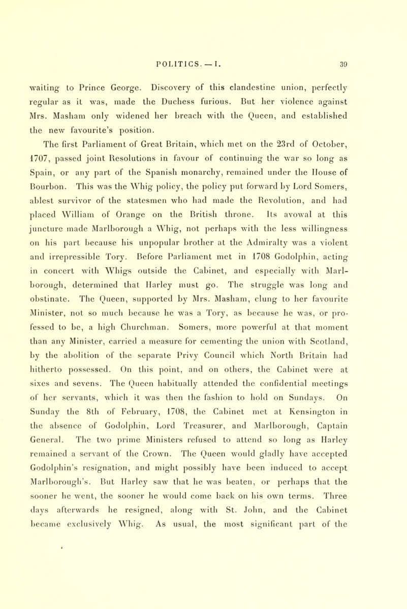 waiting to Prince George. Discovery of this clandestine union, perfectly regular as it was, made the Duchess furious. But her violence against Mrs. Masliam only widened her breach with the Queen, and established the new favourite's position. The fu'st Parliament of Great Britain, which met on the 23rd of October, 1707, passed joint Resolutions in favour of continuing the war so long as Spain, or any part of the Spanish monarchy, remained under the House of Bourbon. This was the Whig policy, the policy put forward by Lord Somers, ablest survivor of the statesmen who had made the Revolution, and had placed William of Orange on the British throne. Its avowal at this juncture made Marlborough a Whig, not perhaps with the less willingness on his part because his unpopular brother at the Admiralty was a violent and irrepressible Tory. Before Parliament met in 1708 Godolphin, acting in concert with Whigs outside the Cabinet, and especially with Marl- borough, determined that Harley must go. The struggle was long and obstinate. The Queen, supported by Mrs. Masham, clung to her favourite Minister, not so much because he was a Tory, as because he was, or pro- fessed to be, a high Churchman. Somers, more powerful at that moment than any Minister, carried a measure for cementing the union with Scotland, by the abolition of the separate Privy Council which North Britain had hitherto possessed. On this point, and on others, the Cabinet were at sixes and sevens. The Queen habitually attended the confidential meetings of her servants, which it was then ihe fashion to hold on Sundays. On Sunday the 8th of February, 1708, the Cabinet met at Kensington in the absence of Godolphin, Lord Treasurer, and Marlborough, Captain General. The two prime Ministers refused to attend so long as Harley remained a servant of the Crown. The Queen would gladly have accepted Godolphin's resignation, and might possibly have been induced to accept Marlborough's. But Harley saw that he was beaten, or perhaps that the sooner he went, the sooner he would come back on his own terms. Three days afterwards he resigned, along with St. John, and the Cabinet became exclusively Whig. As usual, the most significant part of the >