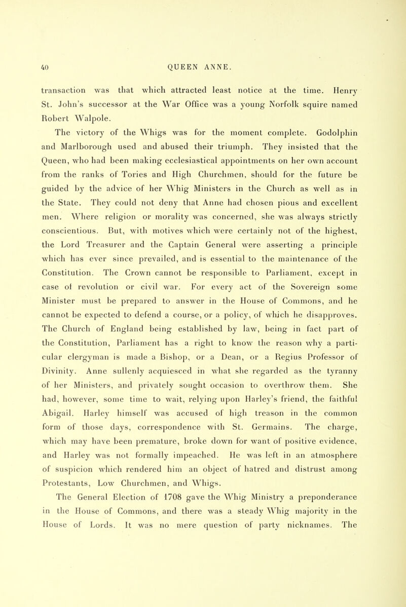 transaction was that which attracted least notice at the time. Henry St. John's successor at the War Office was a young Norfolk squire named Robert Walpole. The victory of the Whigs was for the moment complete. Godolphin and Marlborough used and abused their triumph. They insisted that the Queen, who had been making ecclesiastical appointments on her own account from the ranks of Tories and High Churchmen, should for the future be guided by the advice of her Whig Ministers in the Church as well as in the State. They could not deny that Anne had chosen pious and excellent men. Where religion or morality was concerned, she was always strictly conscientious. But, with motives which were certainly not of the highest, the Lord Treasurer and the Captain General were asserting a principle which has ever since prevailed, and is essential to the maintenance of the Constitution. The Crown cannot be responsible to Parliament, except in case of revolution or civil war. For every act of the Sovereign some Minister must be prepared to answer in the House of Commons, and he cannot be expected to defend a course, or a policy, of which he disapproves. The Church of England being established by law, being in fact part of the Constitution, Parliament has a right to know the reason why a parti- cular clergyman is made a Bishop, or a Dean, or a Regius Professor of Divinity. Anne sullenly acquiesced in what she regarded as the tyranny of her Ministers, and privately sought occasion to overthrow them. She had, however, some time to wait, relying upon Harley's friend, the faithful Abigail. Harley himself was accused of high treason in the common form of those days, correspondence with St. Germains. The charge, which may have been premature, broke down for want of positive evidence, and Harley was not formally impeached. He was left in an atmosphere of suspicion which rendered him an object of hatred and distrust among Protestants, Low Churchmen, and Whigs. The General Election of 1708 gave the Whig Ministry a preponderance in the House of Commons, and there was a steady Whig majority in the House of Lords. It was no mere question of party nicknames. The