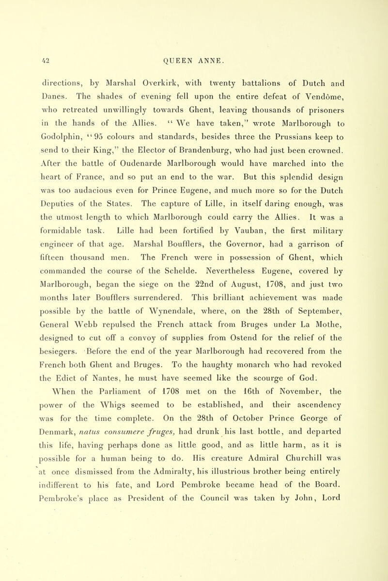 directions, by Marshal Overkirk, with twenty battalions of Dutch and Danes. The shades of evening fell upon the entire defeat of Vendome, who retreated unwillingly towards Ghent, leaving thousands of prisoners in the hands of the Allies.  We have taken, wrote Marlborough to Godolphin, 95 colours and standards, besides three the Prussians keep to send to their King, the Elector of Brandenburg, who had just been crowned. After the battle of Oudenarde Marlborough would have marched into the heart of France, and so put an end to the war. But this splendid design was too audacious even for Prince Eugene, and much more so for the Dutch Deputies of the States. The capture of Lille, in itself daring enough, was the utmost length to which Marlborough could carry the Allies. It was a formidable task. Lille had been fortified hy Vauban, the first military engineer of that age. Marshal Boufflers, the Governor, had a garrison of fifteen thousand men. The French were in possession of Ghent, which commanded the course of the Schelde. Nevertheless Eugene, covered by Marlborough, began the siege on the 22nd of August, 1708, and just two months later Boufflers surrendered. This brilliant achievement was made possible by the battle of Wynendale, where, on the 28th of September, General Webb repulsed the French attack from Bruges under La Mothe, designed to cut off a convoy of supplies from Ostend for the relief of the besiegers. Before the end of the year Marlborough had recovered from the French both Ghent and Bruges. To the haughty monarch who had revoked the Edict of Nantes, he must have seemed like the scourge of God. When the Parliament of 1708 met on the 16th of November, the power of the Whigs seemed to be established, and their ascendency was for the time complete. On the 28th of October Prince George of Denmark, natus consumere fruges, had drunk his last bottle, and departed this life, having perhaps done as little good, and as little harm, as it is possible for a human being to do. His creature Admiral Churchill was at once dismissed from the Admiralty, his illustrious brother being entirely indifferent to his fate, and Lord Pembroke became head of the Board. Pembroke's place as President of the Council was taken by John, Lord