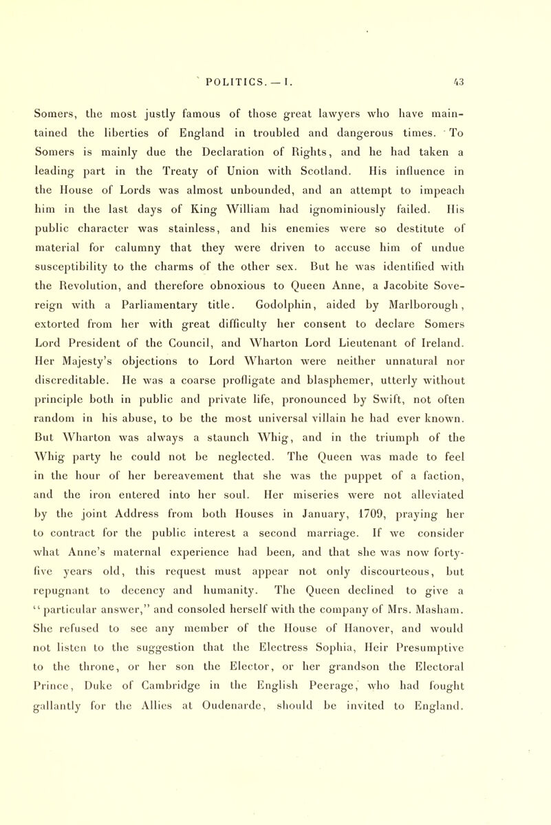 Somers, the most justly famous of those great lawyers who have main- tained the liberties of England in troubled and dangerous times. To Somers is mainly due the Declaration of Rights, and he had taken a leading part in the Treaty of Union with Scotland. His influence in the House of Lords was almost unbounded, and an attempt to impeach him in the last days of King William had ignominiously failed. His public character was stainless, and his enemies were so destitute of material for calumny that they were driven to accuse him of undue susceptibility to the charms of the other sex. But he was identified with the Revolution, and therefore obnoxious to Queen Anne, a Jacobite Sove- reign with a Parliamentary title. Godolphin, aided by Marlborough, extorted from her with great difficulty her consent to declare Somers Lord President of the Council, and Wharton Lord Lieutenant of Ireland. Her Majesty's objections to Lord Wharton were neither unnatural nor discreditable. He was a coarse profligate and blasphemer, utterly without principle both in public and private life, pronounced by Swift, not often random in his abuse, to be the most universal villain he had ever known. But Wharton was always a staunch Whig, and in the triumph of the Whig party he could not be neglected. The Queen was made to feel in the hour of her bereavement that she was the puppet of a faction, and the iron entered into her soul. Her miseries were not alleviated by the joint Address from both Houses in January, 1709, praying her to contract for the public interest a second marriage. If we consider what Anne's maternal experience had been, and that she was now forty- five years old, this request must appear not only discourteous, but repugnant to decency and humanity. The Queen declined to give a  particular answer, and consoled herself with the company of Mrs. Masham, She refused to see any member of the House of Hanover, and would not listen to the suggestion that the Electress Sophia, Heir Presumptive to the throne, or her son the Elector, or her grandson the Electoral Prince, Duke of Cambridge in the English Peerage, who had fought gallantly for the Allies at Oudenarde, should be invited to England,