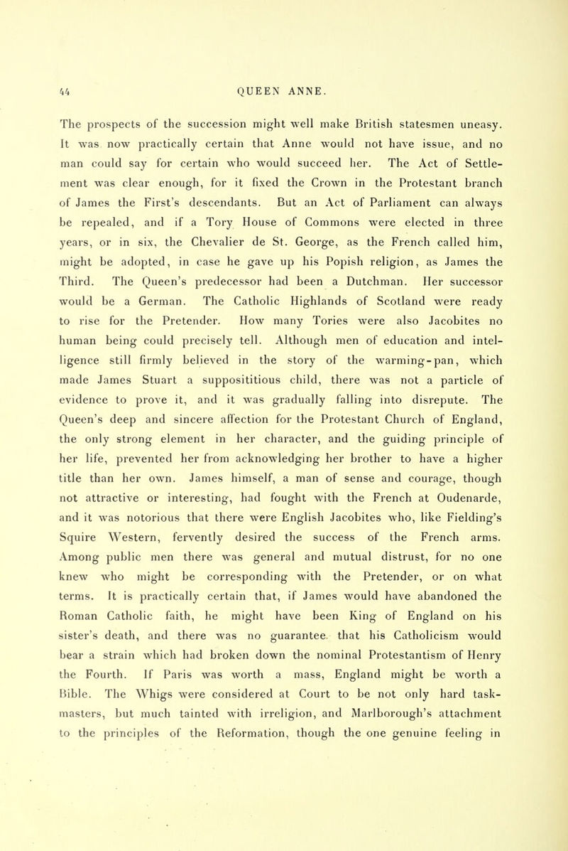 The prospects of the succession might well make British statesmen uneasy. It was now practically certain that Anne would not have issue, and no man could say for certain who would succeed her. The Act of Settle- ment was clear enough, for it fixed the Crown in the Protestant branch of James the First's descendants. But an Act of Parliament can always be repealed, and if a Tory House of Commons were elected in three years, or in six, the Chevalier de St. George, as the French called him, might be adopted, in case he gave up his Popish religion, as James the Third, The Queen's predecessor had been a Dutchman. Her successor would be a German. The Catholic Highlands of Scotland were ready to rise for the Pretender. How many Tories were also Jacobites no human being could precisely tell. Although men of education and intel- ligence still firmly believed in the story of the warming-pan, which made James Stuart a supposititious child, there was not a particle of evidence to prove it, and it was gradually falling into disrepute. The Queen's deep and sincere affection for the Protestant Church of England, the only strong element in her character, and the guiding principle of her life, prevented her from acknowledging her brother to have a higher title than her own. James himself, a man of sense and courage, though not attractive or interesting, had fought with the French at Oudenarde, and it was notorious that there were English Jacobites who, like Fielding's Squire Western, fervently desired the success of the French arms. Among public men there was general and mutual distrust, for no one knew who might be corresponding with the Pretender, or on what terms. It is practically certain that, if James would have abandoned the Roman Catholic faith, he might have been King of England on his sister's death, and there was no guarantee, that his Catholicism would bear a strain which had broken down the nominal Protestantism of Henry the Fourth. If Paris was worth a mass, England might be worth a Bible. The Whigs were considered at Court to be not only hard task- masters, but much tainted with irreligion, and Marlborough's attachment to the principles of the Reformation, though the one genuine feeling in