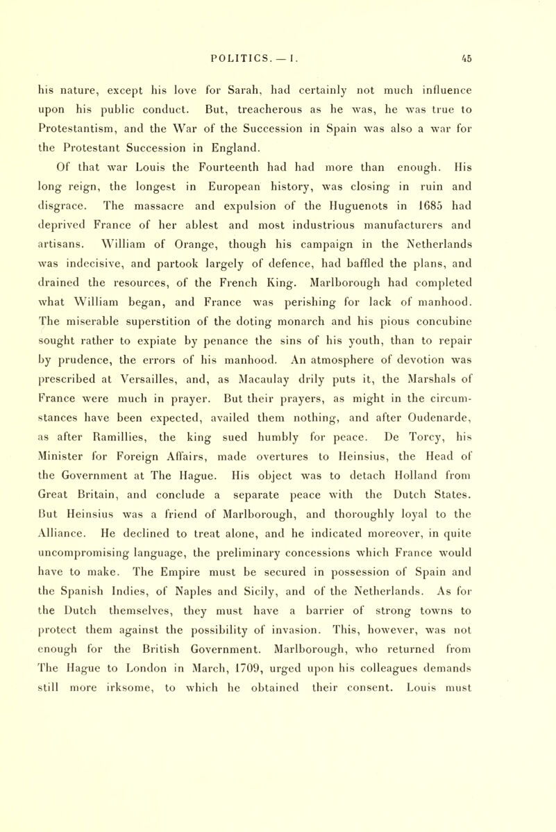 his nature, except his love for Sarah, had certainly not much influence upon his public conduct. But, treacherous as he was, he was true to Protestantism, and the War of the Succession in Spain was also a war for the Protestant Succession in England. Of that war Louis the Fourteenth had had more than enough. His long reign, the longest in European history, was closing in ruin and disgrace. The massacre and expulsion of the Huguenots in 1685 had deprived France of her ablest and most industrious manufacturers and artisans. William of Orange, though his campaign in the Netherlands was indecisive, and partook largely of defence, had baffled the plans, and drained the resources, of the French King. Marlborough had completed what William began, and France was perishing for lack of manhood. The miserable superstition of the doting monarch and his pious concubine sought rather to expiate by penance the sins of his youth, than to repair by prudence, the errors of his manhood. An atmosphere of devotion was prescribed at Versailles, and, as iMacaulay drily puts it, the Marshals of France were much in prayer. But their prayers, as might in the circum- stances have been expected, availed them nothing, and after Oudenarde, as after Ramillies, the king sued humbly for peace. De Torcy, his Minister for Foreign Affairs, made overtures to Heinsius, the Head of the Government at The Hague. His object was to detach Holland from Great Britain, and conclude a separate peace with the Dutch States. But Heinsius was a friend of Marlborough, and thoroughly loyal to the Alliance. He declined to treat alone, and he indicated moreover, in quite uncompromising language, the preliminary concessions which France would have to make. The Empire must be secured in possession of Spain and the Spanish Indies, of Naples and Sicily, and of the Netherlands. As for the Dutch themselves, they must have a barrier of strong towns to protect them against the possibility of invasion. This, however, was not enough for the British Government. Marlborough, who returned from The Hague to London in March, 1709, urged upon his colleagues demands still more irksome, to which he obtained their consent. Louis must