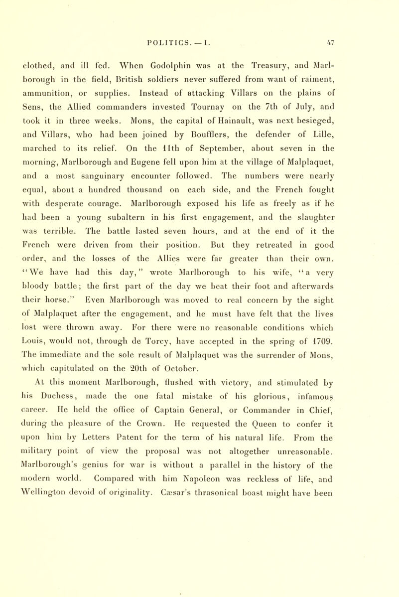 clothed, and ill fed. When Godolphin was at the Treasury, and Marl- borough in the field, British soldiers never suffered from want of raiment, ammunition, or supplies. Instead of attacking Villars on the plains of Sens, the Allied commanders invested Tournay on the 7th of July, and took it in three weeks. Mons, the capital of Hainault, was next besieged, and Villars, who had been joined by Boufflers, the defender of Lille, marched to its relief. On the 11th of September, about seven in the morning, Marlborough and Eugene fell upon him at the village of Malplaquet, and a most sanguinary encounter followed. The numbers were nearly equal, about a hundred thousand on each side, and the French fought with desperate courage. Marlborough exposed his life as freely as if he had been a young subaltern in his first engagement, and the slaughter was terrible. The battle lasted seven hours, and at the end of it the French were driven from their position. But they retreated in good order, and the losses of the Allies were far greater than their own. We have had this day, wrote Marlborough to his wife, a very bloody battle; the first part of the day we beat their foot and afterwards their horse. Even Marlborough was moved to real concern by the sight of Malplaquet after the engagement, and he must have felt that the lives lost were thrown away. For there were no reasonable conditions which Louis, would not, through de Torcy, have accepted in the spring of 1709. The immediate and the sole result of Malplaquet was the surrender of Mons, which capitulated on the 20th of October. At this moment Marlborough, flushed with victory, and stimulated by his Duchess, made the one fatal mistake of his glorious, infamous career. Me held the office of Captain General, or Commander in Chief, during the pleasure of the Crown. He requested the Queen to confer it upon him by Letters Patent for the term of his natural life. From the military point of view the proposal was not altogether unreasonable. Marlborough's genius for war is without a parallel in the history of the modern world. Compared with him Napoleon was reckless of life, and Wellington devoid of originality. Coesar's thrasonical boast might have been